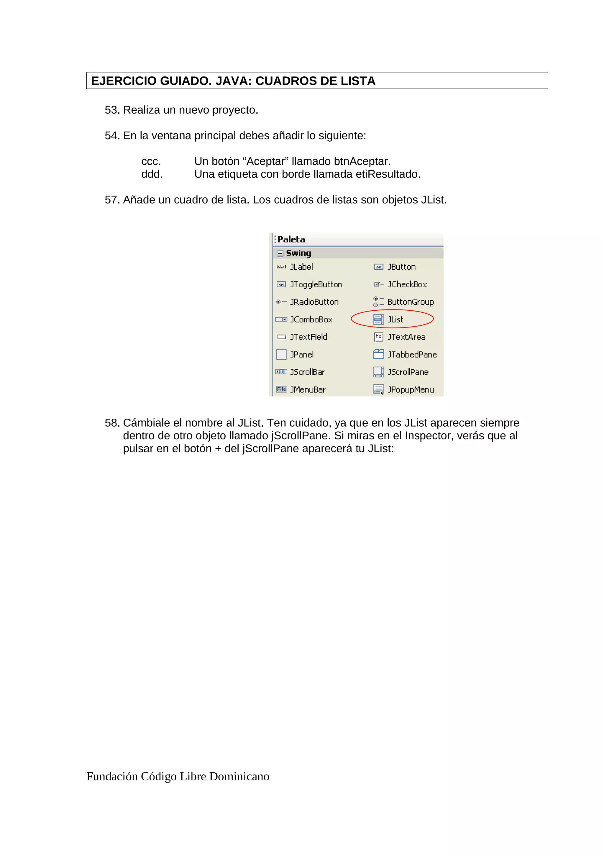 EJERCICIO GUIADO. JAVA: CUADROS DE LISTA
53. Realiza un nuevo proyecto.
54. En la ventana principal debes añadir lo siguiente:
ccc. Un botón “Aceptar” llamado btnAceptar.
ddd. Una etiqueta con borde llamada etiResultado.
57. Añade un cuadro de lista. Los cuadros de listas son objetos JList.
58. Cámbiale el nombre al JList. Ten cuidado, ya que en los JList aparecen siempre
dentro de otro objeto llamado jScrollPane. Si miras en el Inspector, verás que al
pulsar en el botón + del jScrollPane aparecerá tu JList:
Fundación Código Libre Dominicano
 