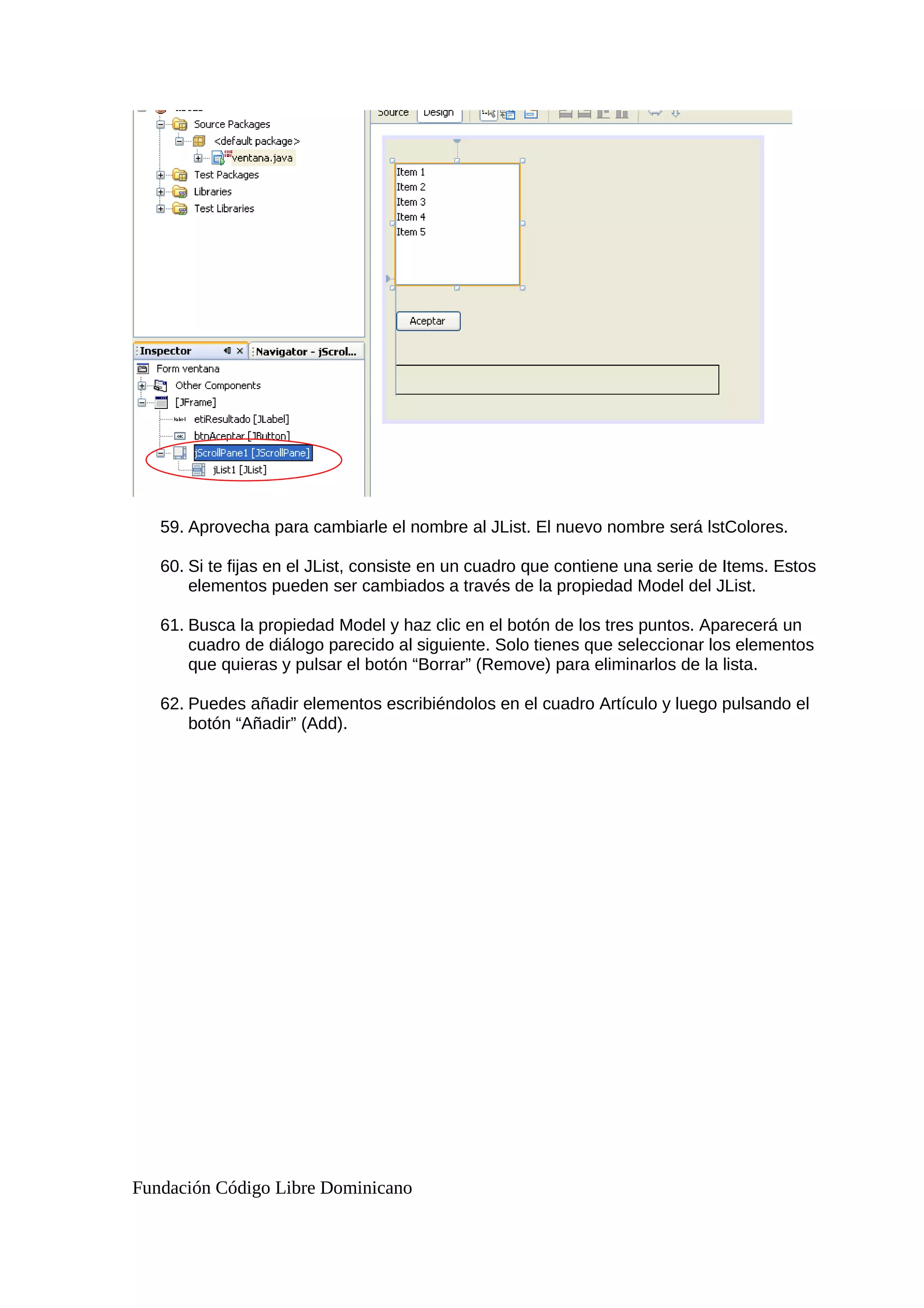 59. Aprovecha para cambiarle el nombre al JList. El nuevo nombre será lstColores.
60. Si te fijas en el JList, consiste en un cuadro que contiene una serie de Items. Estos
elementos pueden ser cambiados a través de la propiedad Model del JList.
61. Busca la propiedad Model y haz clic en el botón de los tres puntos. Aparecerá un
cuadro de diálogo parecido al siguiente. Solo tienes que seleccionar los elementos
que quieras y pulsar el botón “Borrar” (Remove) para eliminarlos de la lista.
62. Puedes añadir elementos escribiéndolos en el cuadro Artículo y luego pulsando el
botón “Añadir” (Add).
Fundación Código Libre Dominicano
 