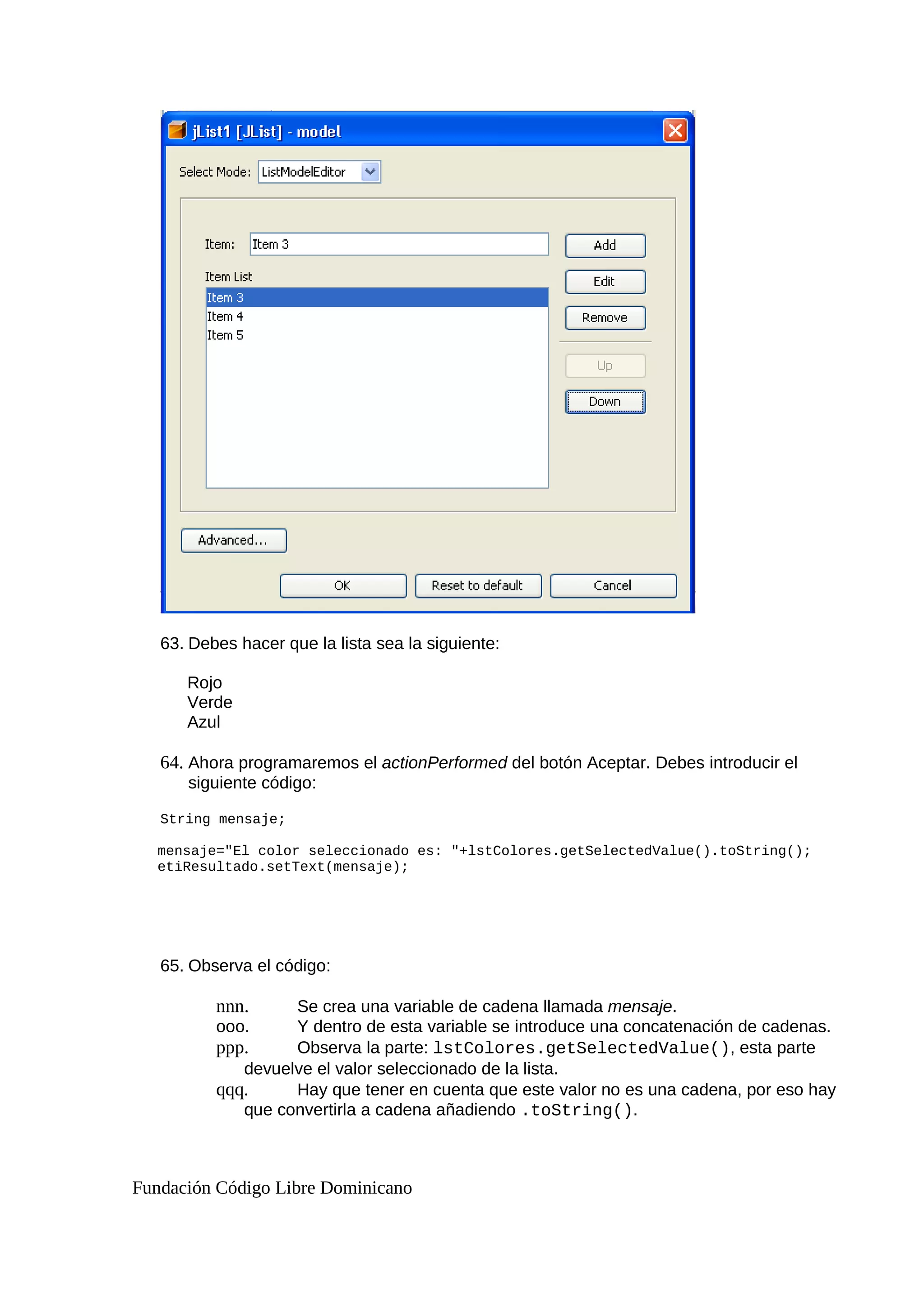 63. Debes hacer que la lista sea la siguiente:
Rojo
Verde
Azul
64. Ahora programaremos el actionPerformed del botón Aceptar. Debes introducir el
siguiente código:
String mensaje;
mensaje="El color seleccionado es: "+lstColores.getSelectedValue().toString();
etiResultado.setText(mensaje);
65. Observa el código:
nnn. Se crea una variable de cadena llamada mensaje.
ooo. Y dentro de esta variable se introduce una concatenación de cadenas.
ppp. Observa la parte: lstColores.getSelectedValue(), esta parte
devuelve el valor seleccionado de la lista.
qqq. Hay que tener en cuenta que este valor no es una cadena, por eso hay
que convertirla a cadena añadiendo .toString().
Fundación Código Libre Dominicano
 