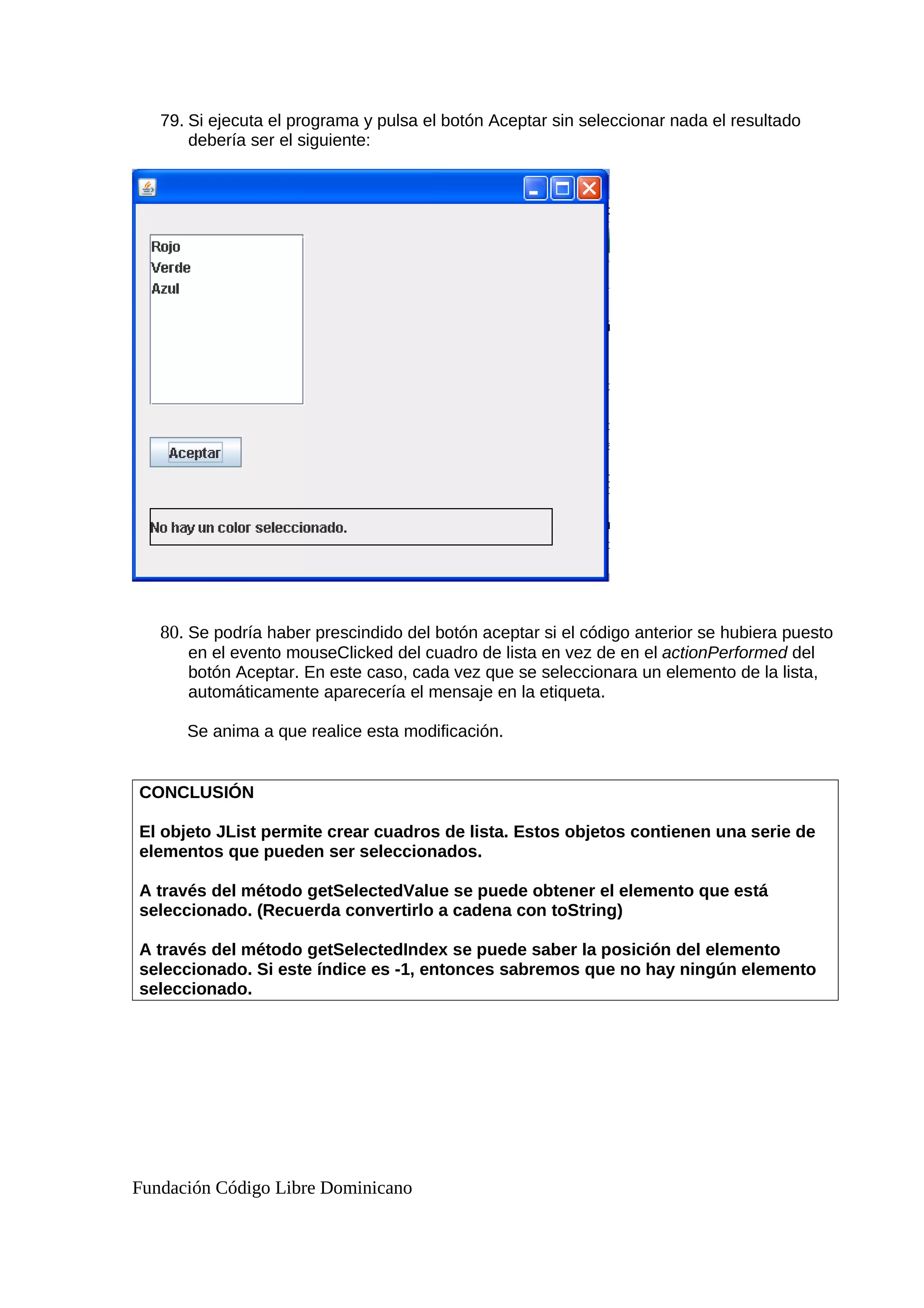 79. Si ejecuta el programa y pulsa el botón Aceptar sin seleccionar nada el resultado
debería ser el siguiente:
80. Se podría haber prescindido del botón aceptar si el código anterior se hubiera puesto
en el evento mouseClicked del cuadro de lista en vez de en el actionPerformed del
botón Aceptar. En este caso, cada vez que se seleccionara un elemento de la lista,
automáticamente aparecería el mensaje en la etiqueta.
Se anima a que realice esta modificación.
CONCLUSIÓN
El objeto JList permite crear cuadros de lista. Estos objetos contienen una serie de
elementos que pueden ser seleccionados.
A través del método getSelectedValue se puede obtener el elemento que está
seleccionado. (Recuerda convertirlo a cadena con toString)
A través del método getSelectedIndex se puede saber la posición del elemento
seleccionado. Si este índice es -1, entonces sabremos que no hay ningún elemento
seleccionado.
Fundación Código Libre Dominicano
 