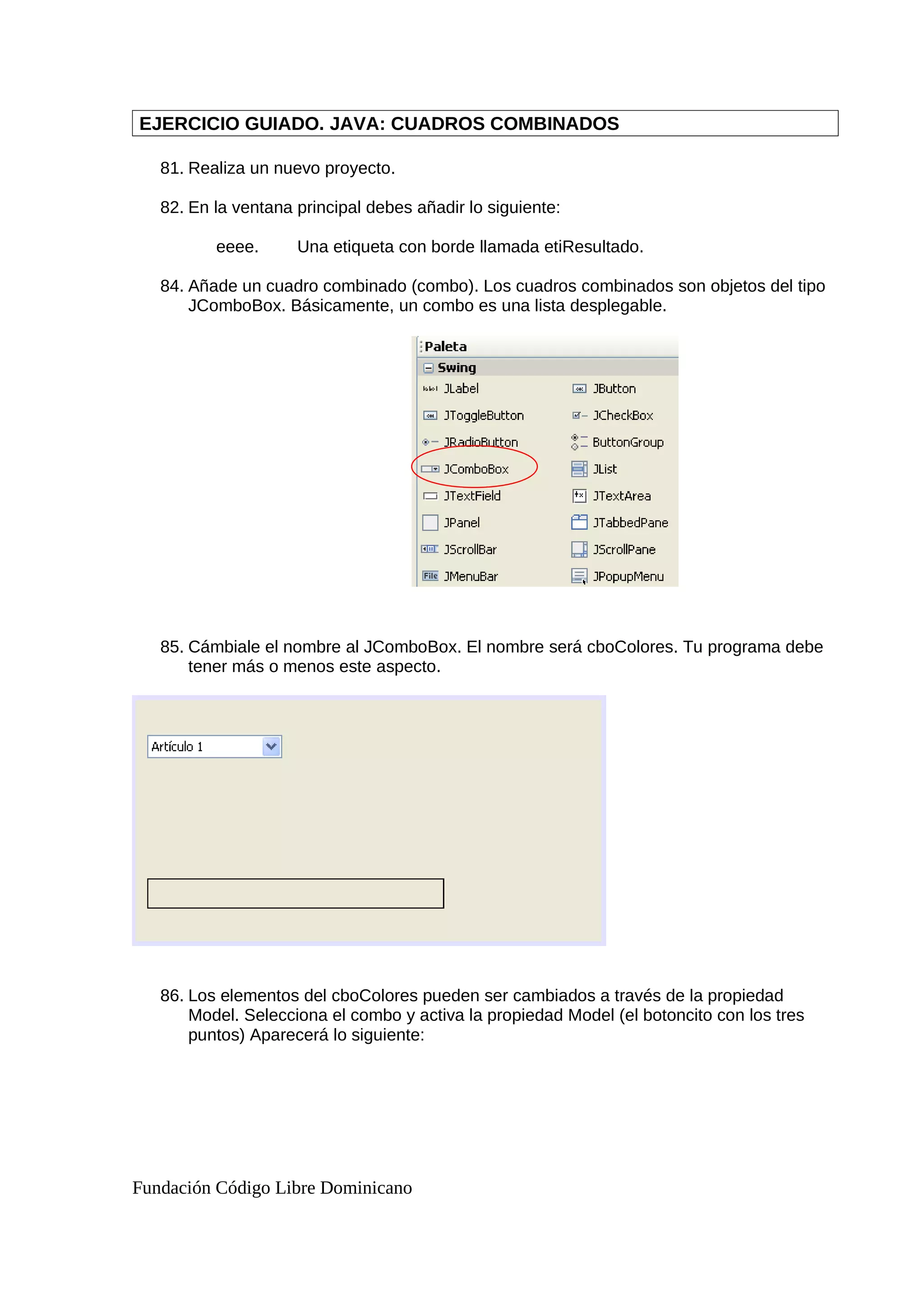 EJERCICIO GUIADO. JAVA: CUADROS COMBINADOS
81. Realiza un nuevo proyecto.
82. En la ventana principal debes añadir lo siguiente:
eeee. Una etiqueta con borde llamada etiResultado.
84. Añade un cuadro combinado (combo). Los cuadros combinados son objetos del tipo
JComboBox. Básicamente, un combo es una lista desplegable.
85. Cámbiale el nombre al JComboBox. El nombre será cboColores. Tu programa debe
tener más o menos este aspecto.
86. Los elementos del cboColores pueden ser cambiados a través de la propiedad
Model. Selecciona el combo y activa la propiedad Model (el botoncito con los tres
puntos) Aparecerá lo siguiente:
Fundación Código Libre Dominicano
 