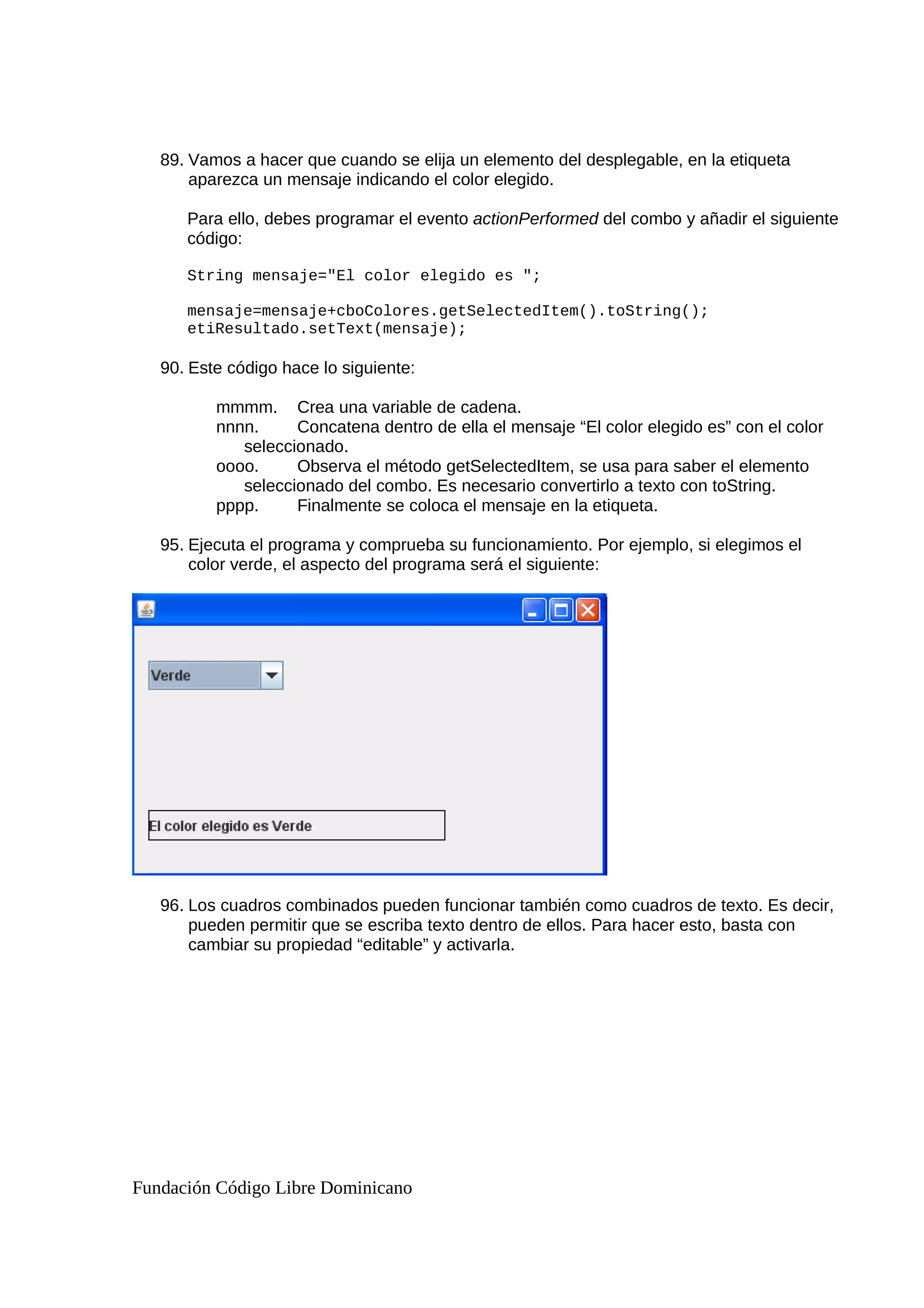 89. Vamos a hacer que cuando se elija un elemento del desplegable, en la etiqueta
aparezca un mensaje indicando el color elegido.
Para ello, debes programar el evento actionPerformed del combo y añadir el siguiente
código:
String mensaje="El color elegido es ";
mensaje=mensaje+cboColores.getSelectedItem().toString();
etiResultado.setText(mensaje);
90. Este código hace lo siguiente:
mmmm. Crea una variable de cadena.
nnnn. Concatena dentro de ella el mensaje “El color elegido es” con el color
seleccionado.
oooo. Observa el método getSelectedItem, se usa para saber el elemento
seleccionado del combo. Es necesario convertirlo a texto con toString.
pppp. Finalmente se coloca el mensaje en la etiqueta.
95. Ejecuta el programa y comprueba su funcionamiento. Por ejemplo, si elegimos el
color verde, el aspecto del programa será el siguiente:
96. Los cuadros combinados pueden funcionar también como cuadros de texto. Es decir,
pueden permitir que se escriba texto dentro de ellos. Para hacer esto, basta con
cambiar su propiedad “editable” y activarla.
Fundación Código Libre Dominicano
 