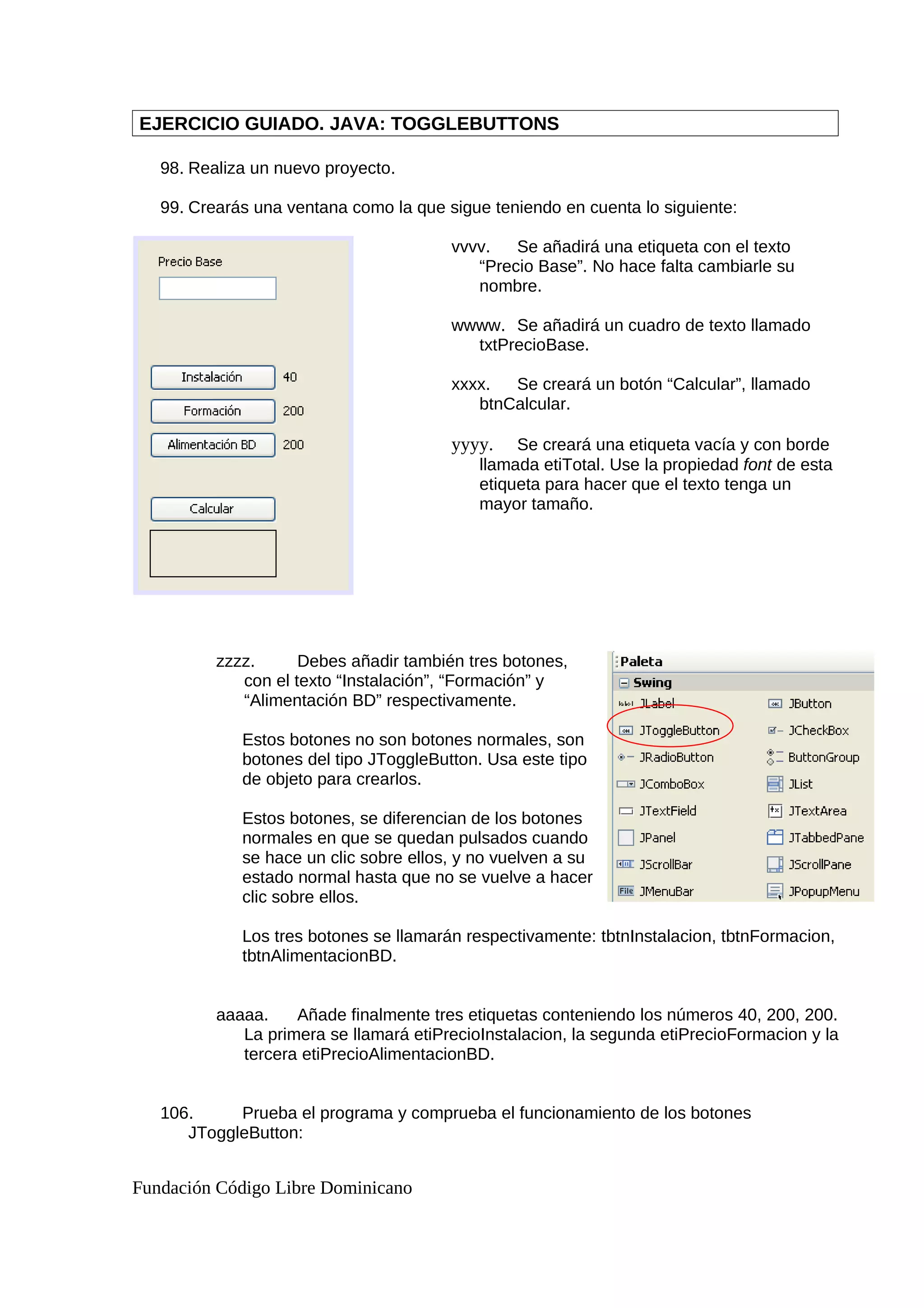 EJERCICIO GUIADO. JAVA: TOGGLEBUTTONS
98. Realiza un nuevo proyecto.
99. Crearás una ventana como la que sigue teniendo en cuenta lo siguiente:
vvvv. Se añadirá una etiqueta con el texto
“Precio Base”. No hace falta cambiarle su
nombre.
wwww. Se añadirá un cuadro de texto llamado
txtPrecioBase.
xxxx. Se creará un botón “Calcular”, llamado
btnCalcular.
yyyy. Se creará una etiqueta vacía y con borde
llamada etiTotal. Use la propiedad font de esta
etiqueta para hacer que el texto tenga un
mayor tamaño.
zzzz. Debes añadir también tres botones,
con el texto “Instalación”, “Formación” y
“Alimentación BD” respectivamente.
Estos botones no son botones normales, son
botones del tipo JToggleButton. Usa este tipo
de objeto para crearlos.
Estos botones, se diferencian de los botones
normales en que se quedan pulsados cuando
se hace un clic sobre ellos, y no vuelven a su
estado normal hasta que no se vuelve a hacer
clic sobre ellos.
Los tres botones se llamarán respectivamente: tbtnInstalacion, tbtnFormacion,
tbtnAlimentacionBD.
aaaaa. Añade finalmente tres etiquetas conteniendo los números 40, 200, 200.
La primera se llamará etiPrecioInstalacion, la segunda etiPrecioFormacion y la
tercera etiPrecioAlimentacionBD.
106. Prueba el programa y comprueba el funcionamiento de los botones
JToggleButton:
Fundación Código Libre Dominicano
 