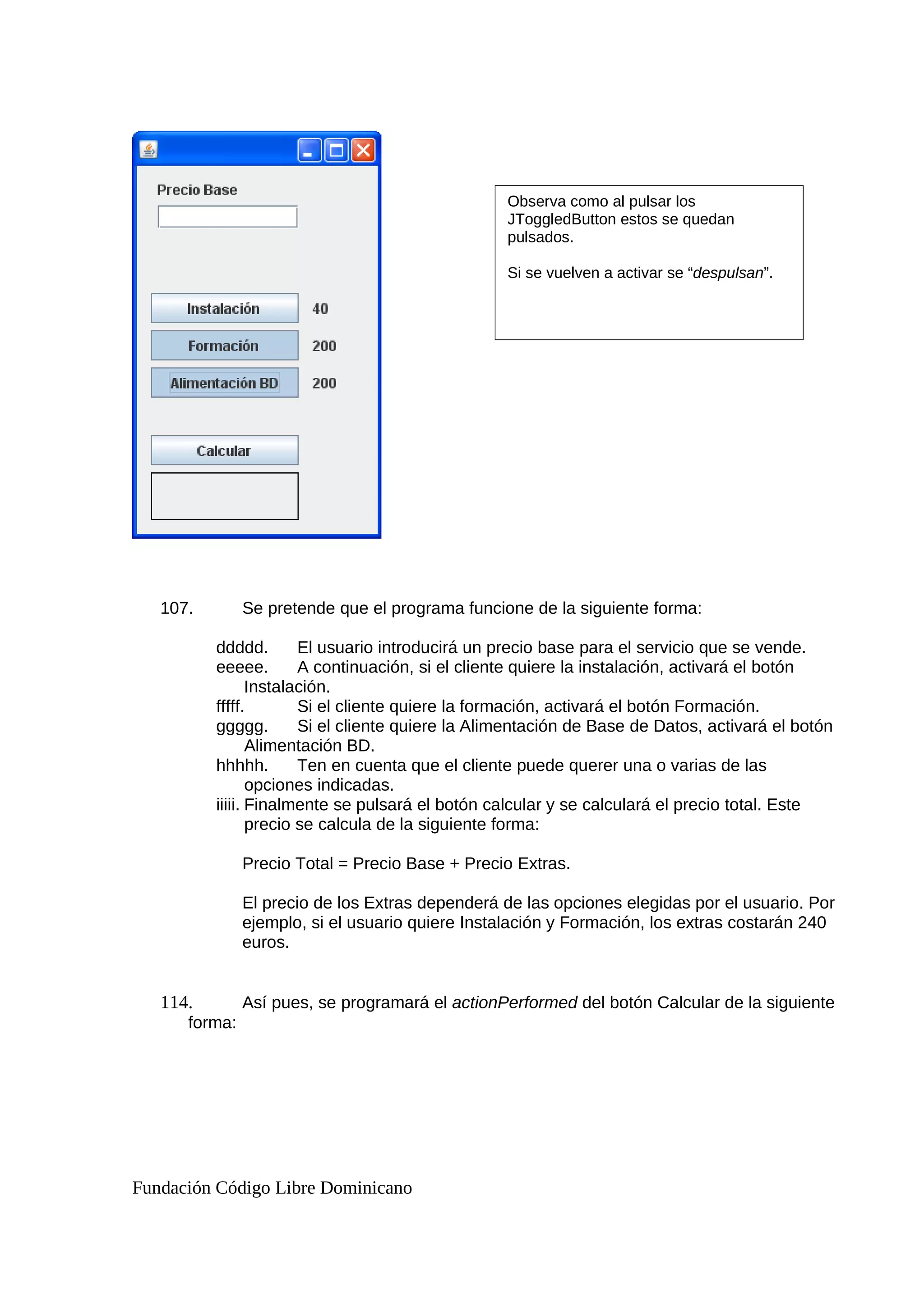107. Se pretende que el programa funcione de la siguiente forma:
ddddd. El usuario introducirá un precio base para el servicio que se vende.
eeeee. A continuación, si el cliente quiere la instalación, activará el botón
Instalación.
fffff. Si el cliente quiere la formación, activará el botón Formación.
ggggg. Si el cliente quiere la Alimentación de Base de Datos, activará el botón
Alimentación BD.
hhhhh. Ten en cuenta que el cliente puede querer una o varias de las
opciones indicadas.
iiiii. Finalmente se pulsará el botón calcular y se calculará el precio total. Este
precio se calcula de la siguiente forma:
Precio Total = Precio Base + Precio Extras.
El precio de los Extras dependerá de las opciones elegidas por el usuario. Por
ejemplo, si el usuario quiere Instalación y Formación, los extras costarán 240
euros.
114. Así pues, se programará el actionPerformed del botón Calcular de la siguiente
forma:
Fundación Código Libre Dominicano
Observa como al pulsar los
JToggledButton estos se quedan
pulsados.
Si se vuelven a activar se “despulsan”.
 