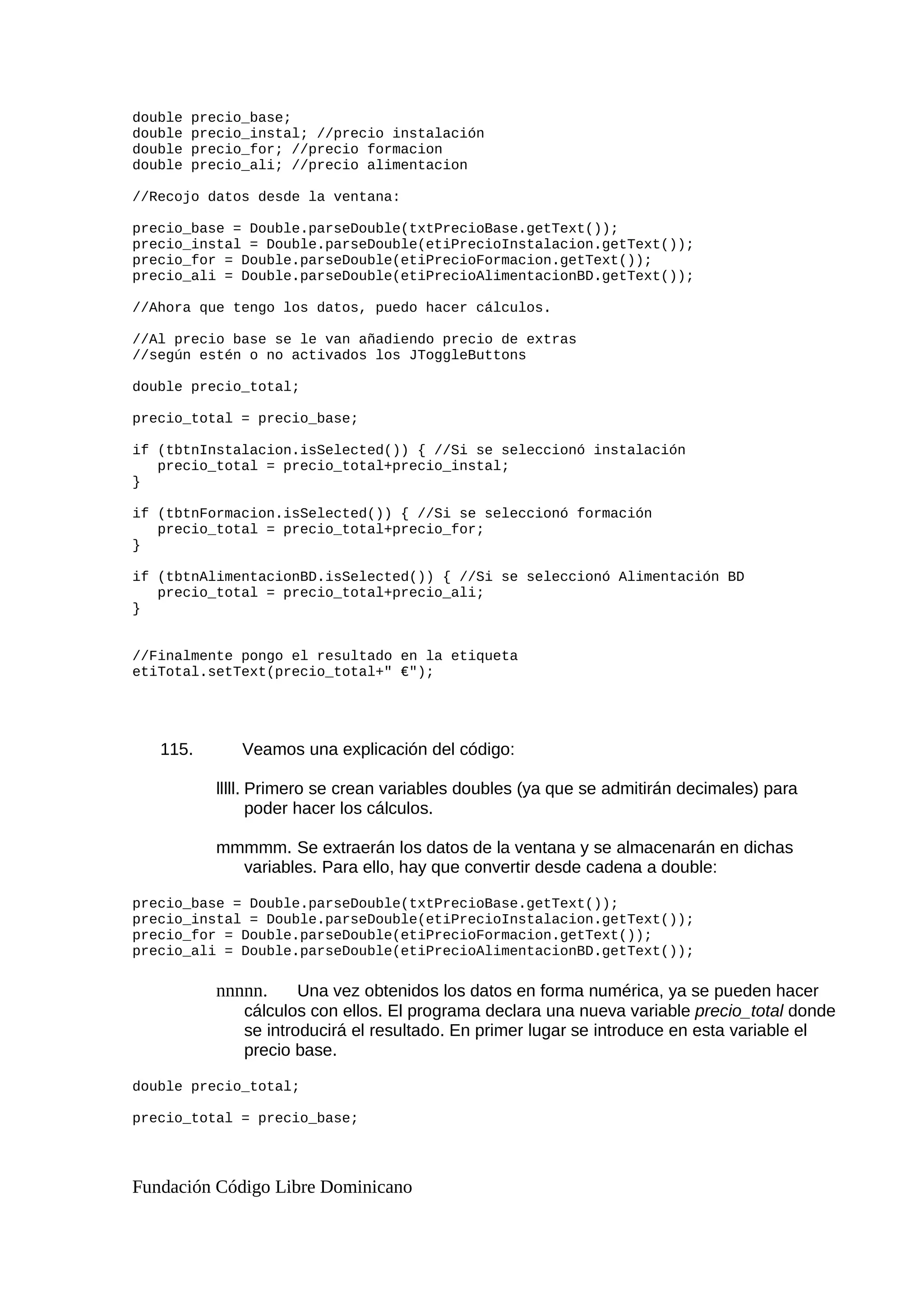 double precio_base;
double precio_instal; //precio instalación
double precio_for; //precio formacion
double precio_ali; //precio alimentacion
//Recojo datos desde la ventana:
precio_base = Double.parseDouble(txtPrecioBase.getText());
precio_instal = Double.parseDouble(etiPrecioInstalacion.getText());
precio_for = Double.parseDouble(etiPrecioFormacion.getText());
precio_ali = Double.parseDouble(etiPrecioAlimentacionBD.getText());
//Ahora que tengo los datos, puedo hacer cálculos.
//Al precio base se le van añadiendo precio de extras
//según estén o no activados los JToggleButtons
double precio_total;
precio_total = precio_base;
if (tbtnInstalacion.isSelected()) { //Si se seleccionó instalación
precio_total = precio_total+precio_instal;
}
if (tbtnFormacion.isSelected()) { //Si se seleccionó formación
precio_total = precio_total+precio_for;
}
if (tbtnAlimentacionBD.isSelected()) { //Si se seleccionó Alimentación BD
precio_total = precio_total+precio_ali;
}
//Finalmente pongo el resultado en la etiqueta
etiTotal.setText(precio_total+" €");
115. Veamos una explicación del código:
lllll. Primero se crean variables doubles (ya que se admitirán decimales) para
poder hacer los cálculos.
mmmmm. Se extraerán los datos de la ventana y se almacenarán en dichas
variables. Para ello, hay que convertir desde cadena a double:
precio_base = Double.parseDouble(txtPrecioBase.getText());
precio_instal = Double.parseDouble(etiPrecioInstalacion.getText());
precio_for = Double.parseDouble(etiPrecioFormacion.getText());
precio_ali = Double.parseDouble(etiPrecioAlimentacionBD.getText());
nnnnn. Una vez obtenidos los datos en forma numérica, ya se pueden hacer
cálculos con ellos. El programa declara una nueva variable precio_total donde
se introducirá el resultado. En primer lugar se introduce en esta variable el
precio base.
double precio_total;
precio_total = precio_base;
Fundación Código Libre Dominicano
 