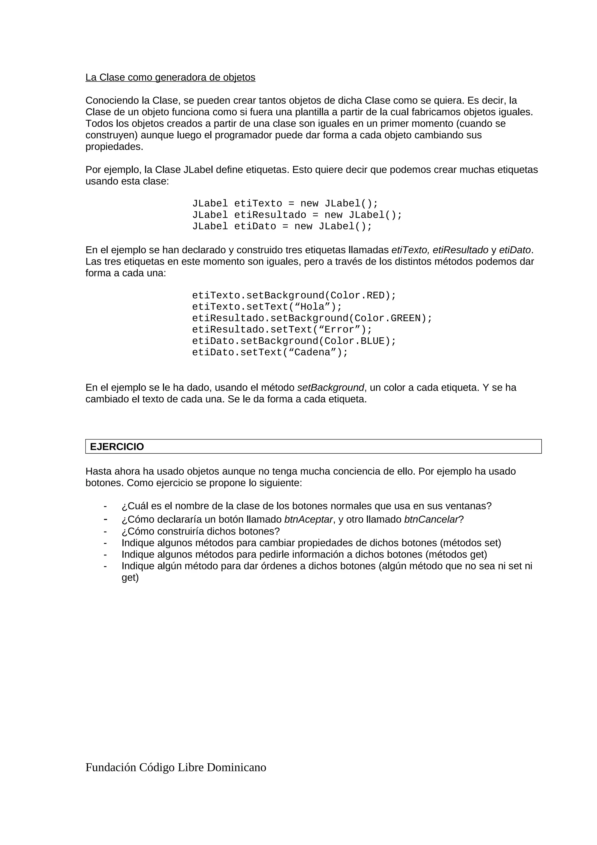 La Clase como generadora de objetos
Conociendo la Clase, se pueden crear tantos objetos de dicha Clase como se quiera. Es decir, la
Clase de un objeto funciona como si fuera una plantilla a partir de la cual fabricamos objetos iguales.
Todos los objetos creados a partir de una clase son iguales en un primer momento (cuando se
construyen) aunque luego el programador puede dar forma a cada objeto cambiando sus
propiedades.
Por ejemplo, la Clase JLabel define etiquetas. Esto quiere decir que podemos crear muchas etiquetas
usando esta clase:
JLabel etiTexto = new JLabel();
JLabel etiResultado = new JLabel();
JLabel etiDato = new JLabel();
En el ejemplo se han declarado y construido tres etiquetas llamadas etiTexto, etiResultado y etiDato.
Las tres etiquetas en este momento son iguales, pero a través de los distintos métodos podemos dar
forma a cada una:
etiTexto.setBackground(Color.RED);
etiTexto.setText(“Hola”);
etiResultado.setBackground(Color.GREEN);
etiResultado.setText(“Error”);
etiDato.setBackground(Color.BLUE);
etiDato.setText(“Cadena”);
En el ejemplo se le ha dado, usando el método setBackground, un color a cada etiqueta. Y se ha
cambiado el texto de cada una. Se le da forma a cada etiqueta.
EJERCICIO
Hasta ahora ha usado objetos aunque no tenga mucha conciencia de ello. Por ejemplo ha usado
botones. Como ejercicio se propone lo siguiente:
- ¿Cuál es el nombre de la clase de los botones normales que usa en sus ventanas?
- ¿Cómo declararía un botón llamado btnAceptar, y otro llamado btnCancelar?
- ¿Cómo construiría dichos botones?
- Indique algunos métodos para cambiar propiedades de dichos botones (métodos set)
- Indique algunos métodos para pedirle información a dichos botones (métodos get)
- Indique algún método para dar órdenes a dichos botones (algún método que no sea ni set ni
get)
Fundación Código Libre Dominicano
 
