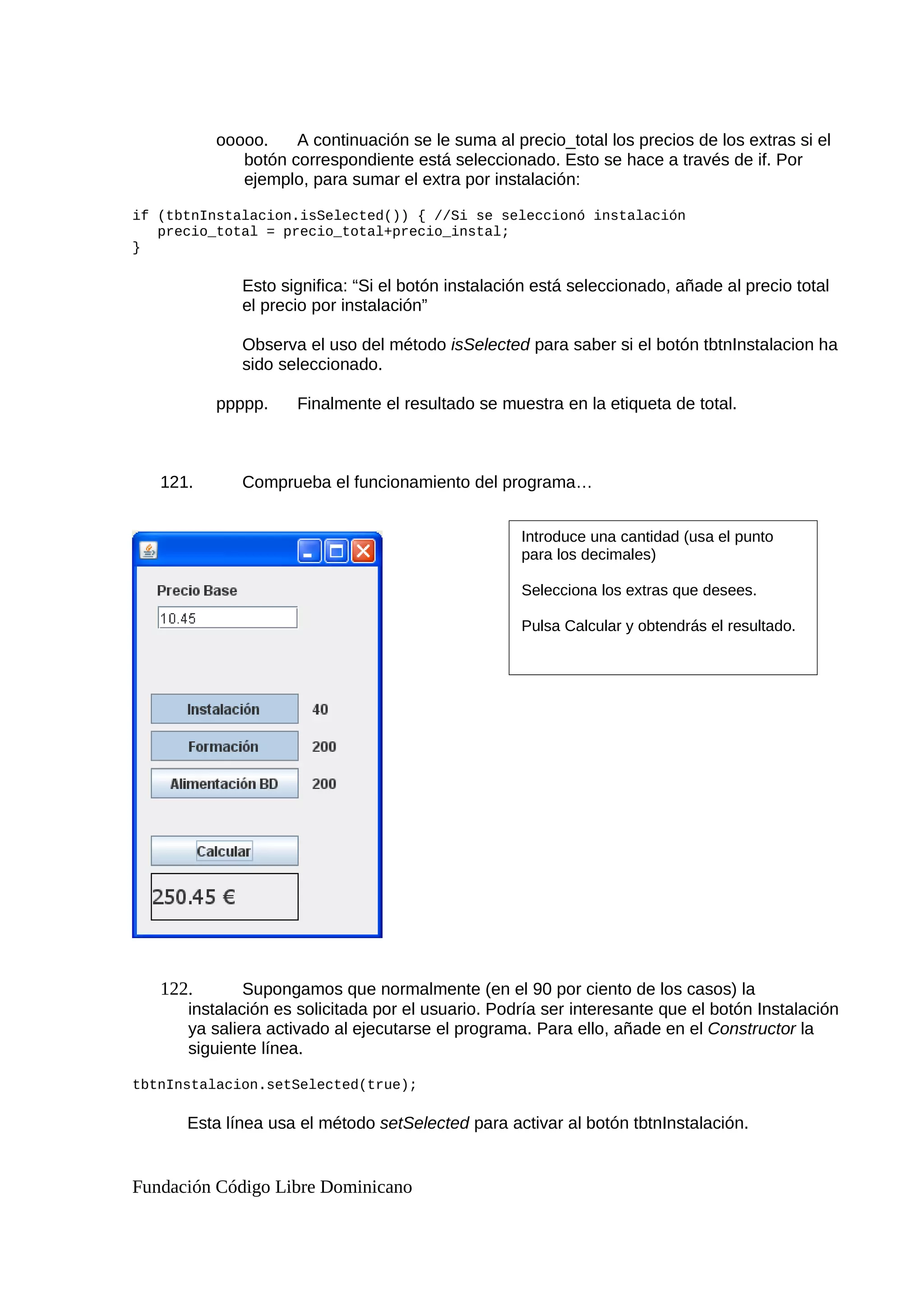ooooo. A continuación se le suma al precio_total los precios de los extras si el
botón correspondiente está seleccionado. Esto se hace a través de if. Por
ejemplo, para sumar el extra por instalación:
if (tbtnInstalacion.isSelected()) { //Si se seleccionó instalación
precio_total = precio_total+precio_instal;
}
Esto significa: “Si el botón instalación está seleccionado, añade al precio total
el precio por instalación”
Observa el uso del método isSelected para saber si el botón tbtnInstalacion ha
sido seleccionado.
ppppp. Finalmente el resultado se muestra en la etiqueta de total.
121. Comprueba el funcionamiento del programa…
122. Supongamos que normalmente (en el 90 por ciento de los casos) la
instalación es solicitada por el usuario. Podría ser interesante que el botón Instalación
ya saliera activado al ejecutarse el programa. Para ello, añade en el Constructor la
siguiente línea.
tbtnInstalacion.setSelected(true);
Esta línea usa el método setSelected para activar al botón tbtnInstalación.
Fundación Código Libre Dominicano
Introduce una cantidad (usa el punto
para los decimales)
Selecciona los extras que desees.
Pulsa Calcular y obtendrás el resultado.
 