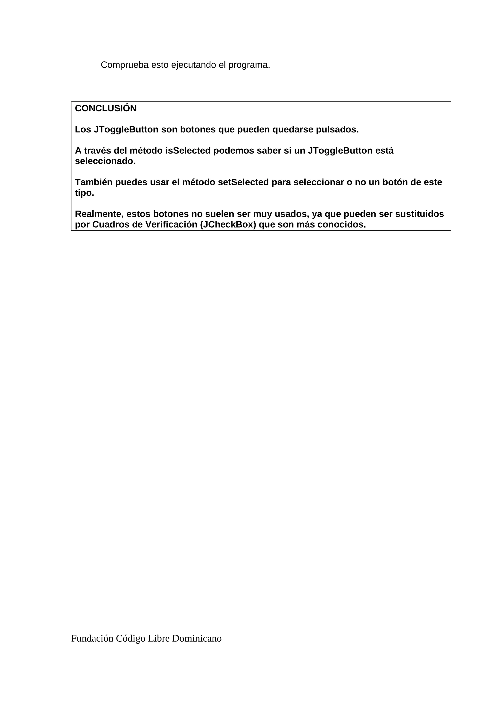 Comprueba esto ejecutando el programa.
CONCLUSIÓN
Los JToggleButton son botones que pueden quedarse pulsados.
A través del método isSelected podemos saber si un JToggleButton está
seleccionado.
También puedes usar el método setSelected para seleccionar o no un botón de este
tipo.
Realmente, estos botones no suelen ser muy usados, ya que pueden ser sustituidos
por Cuadros de Verificación (JCheckBox) que son más conocidos.
Fundación Código Libre Dominicano
 