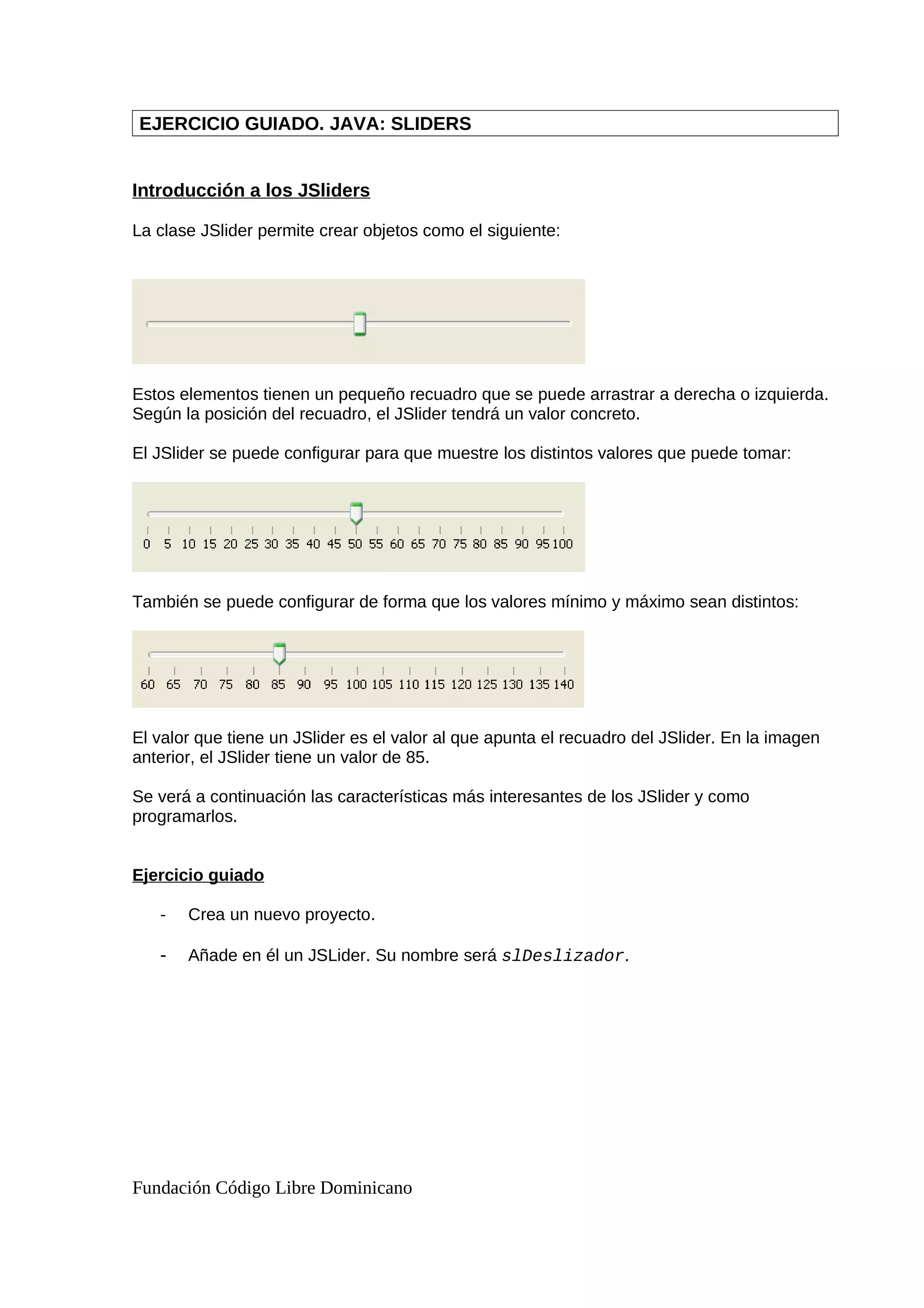 EJERCICIO GUIADO. JAVA: SLIDERS
Introducción a los JSliders
La clase JSlider permite crear objetos como el siguiente:
Estos elementos tienen un pequeño recuadro que se puede arrastrar a derecha o izquierda.
Según la posición del recuadro, el JSlider tendrá un valor concreto.
El JSlider se puede configurar para que muestre los distintos valores que puede tomar:
También se puede configurar de forma que los valores mínimo y máximo sean distintos:
El valor que tiene un JSlider es el valor al que apunta el recuadro del JSlider. En la imagen
anterior, el JSlider tiene un valor de 85.
Se verá a continuación las características más interesantes de los JSlider y como
programarlos.
Ejercicio guiado
- Crea un nuevo proyecto.
- Añade en él un JSLider. Su nombre será slDeslizador.
Fundación Código Libre Dominicano
 