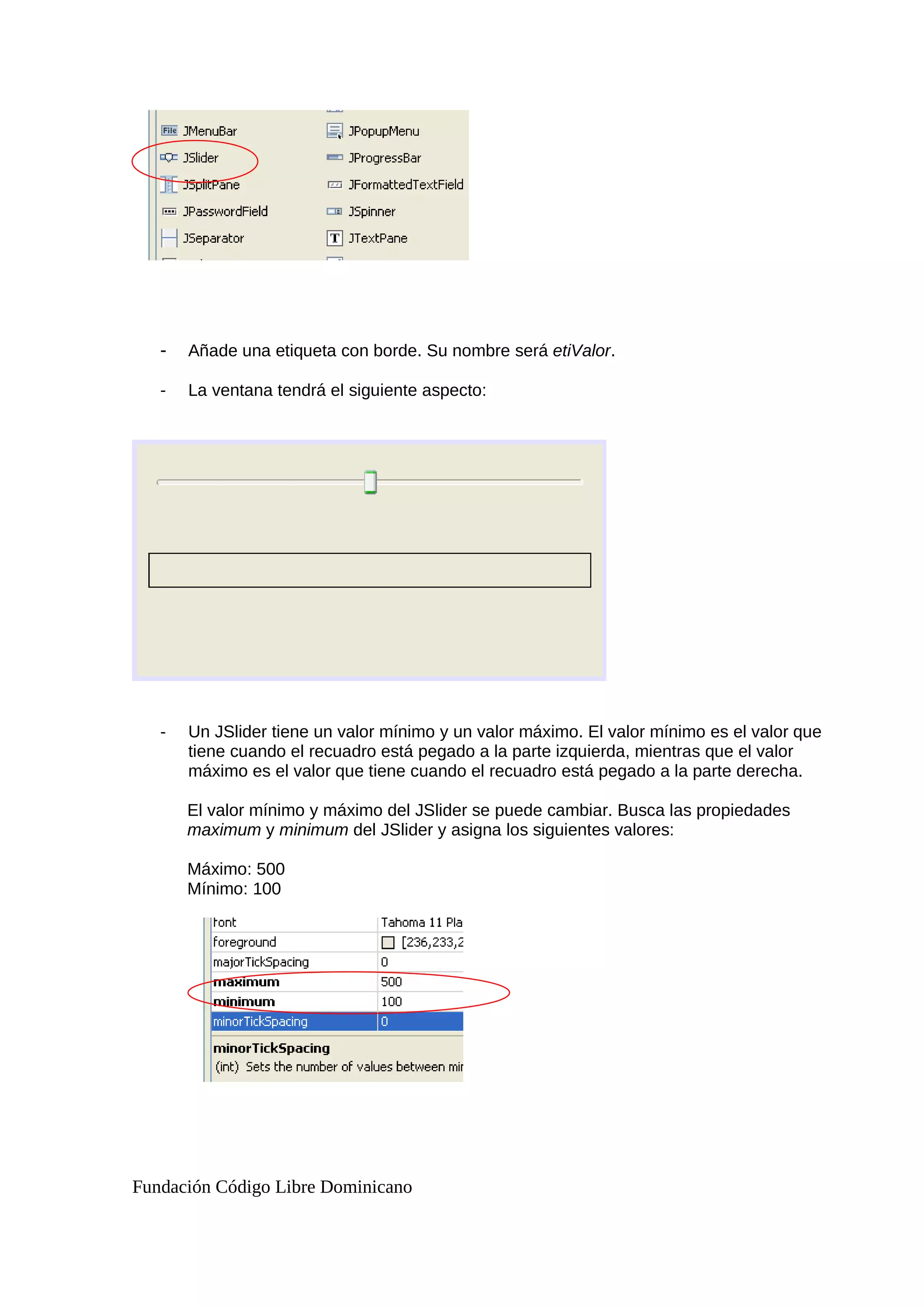 - Añade una etiqueta con borde. Su nombre será etiValor.
- La ventana tendrá el siguiente aspecto:
- Un JSlider tiene un valor mínimo y un valor máximo. El valor mínimo es el valor que
tiene cuando el recuadro está pegado a la parte izquierda, mientras que el valor
máximo es el valor que tiene cuando el recuadro está pegado a la parte derecha.
El valor mínimo y máximo del JSlider se puede cambiar. Busca las propiedades
maximum y minimum del JSlider y asigna los siguientes valores:
Máximo: 500
Mínimo: 100
Fundación Código Libre Dominicano
 