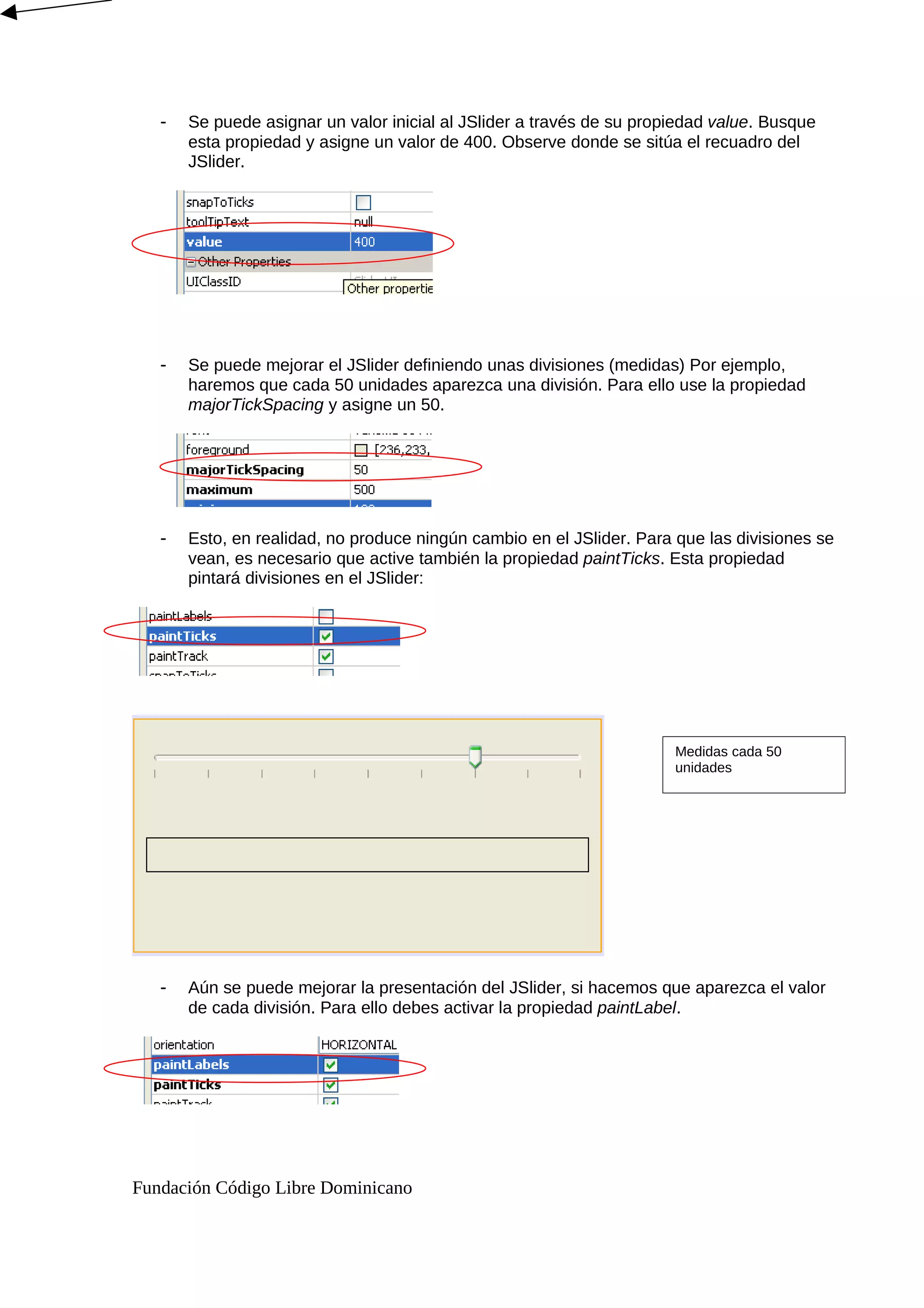 - Se puede asignar un valor inicial al JSlider a través de su propiedad value. Busque
esta propiedad y asigne un valor de 400. Observe donde se sitúa el recuadro del
JSlider.
- Se puede mejorar el JSlider definiendo unas divisiones (medidas) Por ejemplo,
haremos que cada 50 unidades aparezca una división. Para ello use la propiedad
majorTickSpacing y asigne un 50.
- Esto, en realidad, no produce ningún cambio en el JSlider. Para que las divisiones se
vean, es necesario que active también la propiedad paintTicks. Esta propiedad
pintará divisiones en el JSlider:
- Aún se puede mejorar la presentación del JSlider, si hacemos que aparezca el valor
de cada división. Para ello debes activar la propiedad paintLabel.
Fundación Código Libre Dominicano
Medidas cada 50
unidades
 