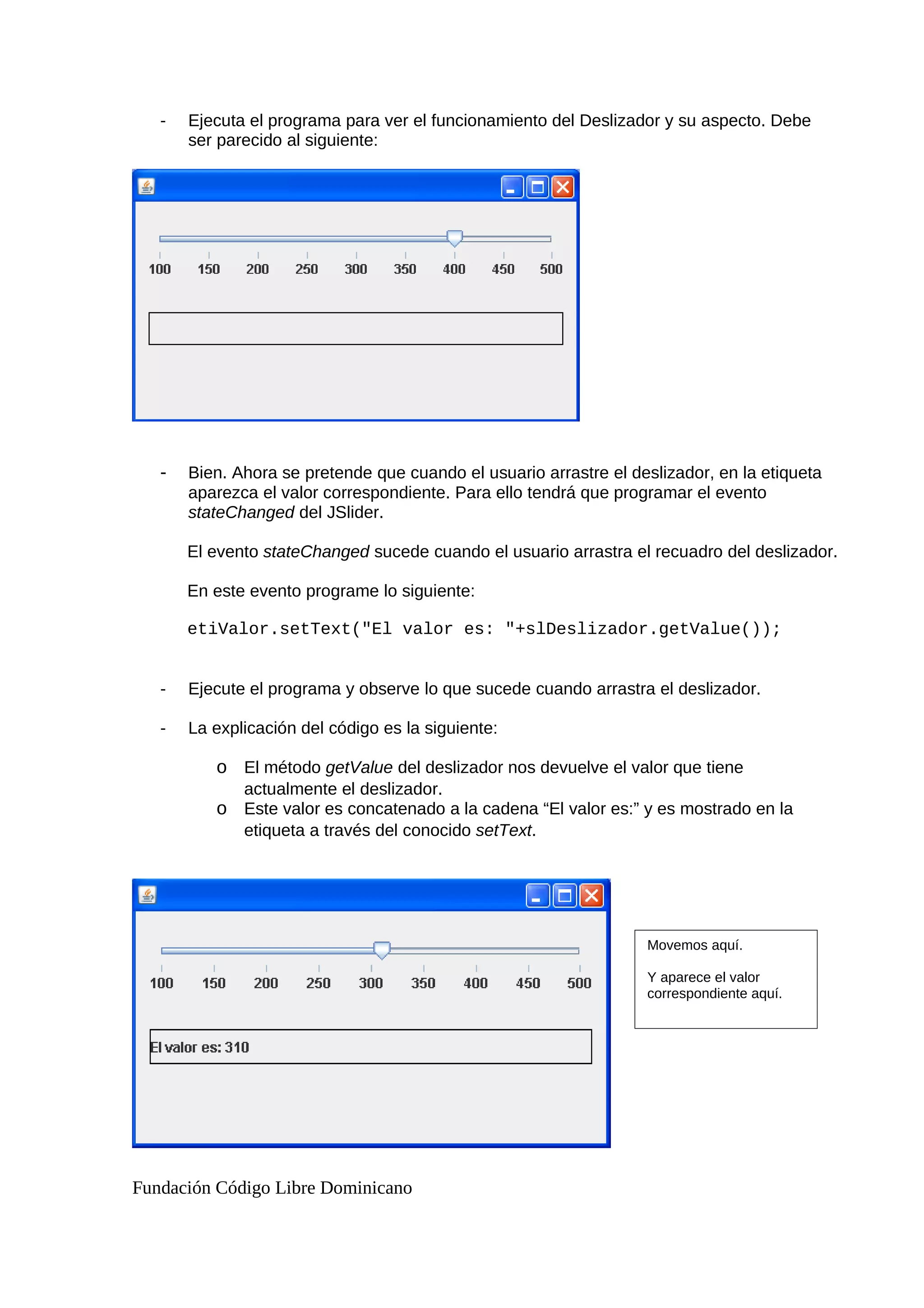 - Ejecuta el programa para ver el funcionamiento del Deslizador y su aspecto. Debe
ser parecido al siguiente:
- Bien. Ahora se pretende que cuando el usuario arrastre el deslizador, en la etiqueta
aparezca el valor correspondiente. Para ello tendrá que programar el evento
stateChanged del JSlider.
El evento stateChanged sucede cuando el usuario arrastra el recuadro del deslizador.
En este evento programe lo siguiente:
etiValor.setText("El valor es: "+slDeslizador.getValue());
- Ejecute el programa y observe lo que sucede cuando arrastra el deslizador.
- La explicación del código es la siguiente:
o El método getValue del deslizador nos devuelve el valor que tiene
actualmente el deslizador.
o Este valor es concatenado a la cadena “El valor es:” y es mostrado en la
etiqueta a través del conocido setText.
Fundación Código Libre Dominicano
Movemos aquí.
Y aparece el valor
correspondiente aquí.
 