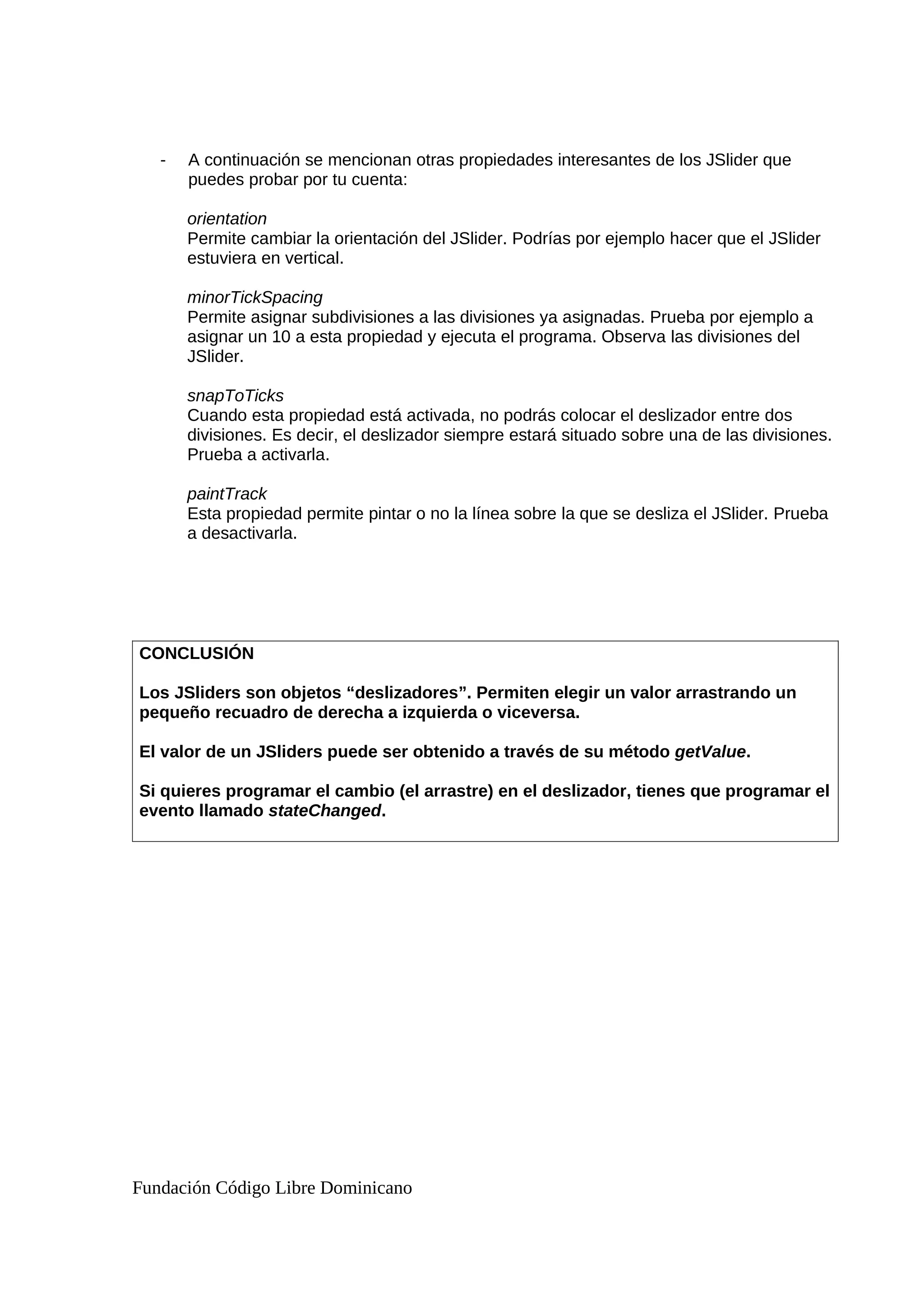 - A continuación se mencionan otras propiedades interesantes de los JSlider que
puedes probar por tu cuenta:
orientation
Permite cambiar la orientación del JSlider. Podrías por ejemplo hacer que el JSlider
estuviera en vertical.
minorTickSpacing
Permite asignar subdivisiones a las divisiones ya asignadas. Prueba por ejemplo a
asignar un 10 a esta propiedad y ejecuta el programa. Observa las divisiones del
JSlider.
snapToTicks
Cuando esta propiedad está activada, no podrás colocar el deslizador entre dos
divisiones. Es decir, el deslizador siempre estará situado sobre una de las divisiones.
Prueba a activarla.
paintTrack
Esta propiedad permite pintar o no la línea sobre la que se desliza el JSlider. Prueba
a desactivarla.
CONCLUSIÓN
Los JSliders son objetos “deslizadores”. Permiten elegir un valor arrastrando un
pequeño recuadro de derecha a izquierda o viceversa.
El valor de un JSliders puede ser obtenido a través de su método getValue.
Si quieres programar el cambio (el arrastre) en el deslizador, tienes que programar el
evento llamado stateChanged.
Fundación Código Libre Dominicano
 