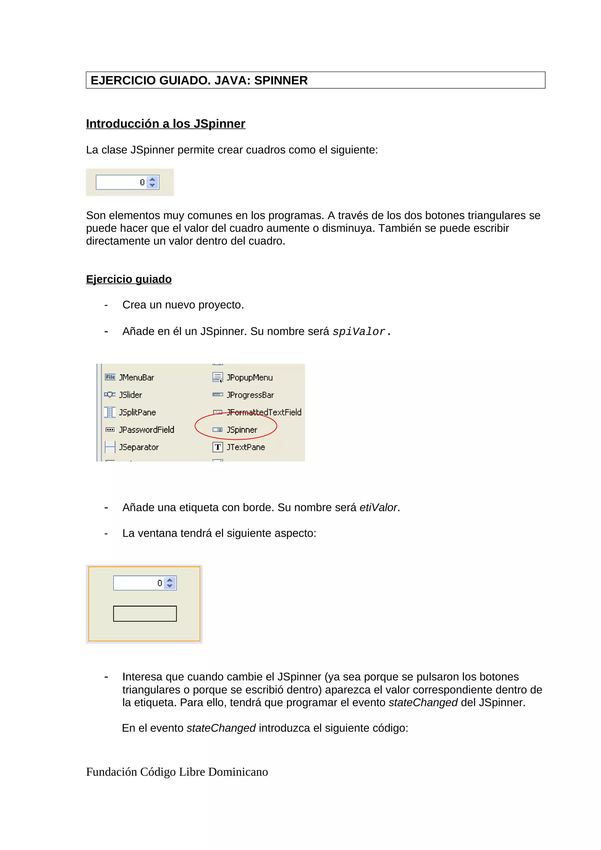 EJERCICIO GUIADO. JAVA: SPINNER
Introducción a los JSpinner
La clase JSpinner permite crear cuadros como el siguiente:
Son elementos muy comunes en los programas. A través de los dos botones triangulares se
puede hacer que el valor del cuadro aumente o disminuya. También se puede escribir
directamente un valor dentro del cuadro.
Ejercicio guiado
- Crea un nuevo proyecto.
- Añade en él un JSpinner. Su nombre será spiValor.
- Añade una etiqueta con borde. Su nombre será etiValor.
- La ventana tendrá el siguiente aspecto:
- Interesa que cuando cambie el JSpinner (ya sea porque se pulsaron los botones
triangulares o porque se escribió dentro) aparezca el valor correspondiente dentro de
la etiqueta. Para ello, tendrá que programar el evento stateChanged del JSpinner.
En el evento stateChanged introduzca el siguiente código:
Fundación Código Libre Dominicano
 