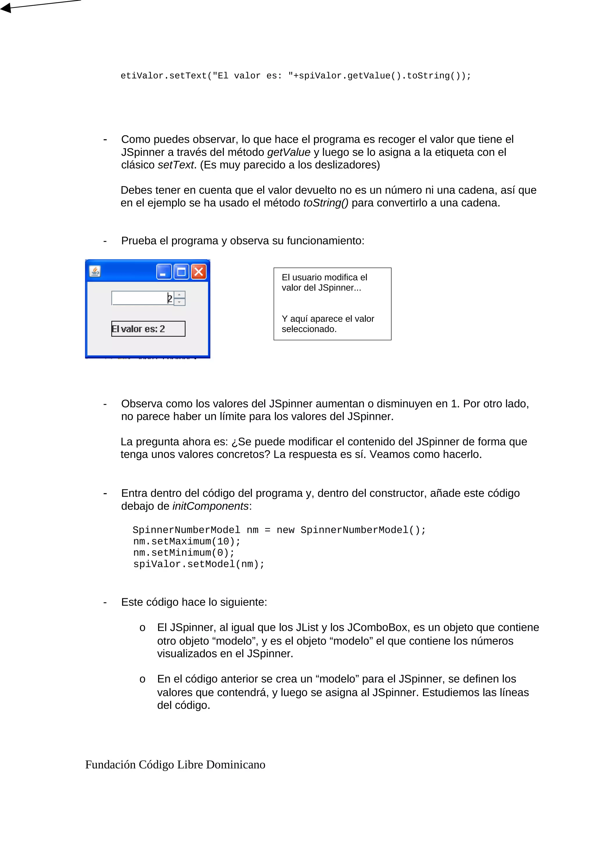 etiValor.setText("El valor es: "+spiValor.getValue().toString());
- Como puedes observar, lo que hace el programa es recoger el valor que tiene el
JSpinner a través del método getValue y luego se lo asigna a la etiqueta con el
clásico setText. (Es muy parecido a los deslizadores)
Debes tener en cuenta que el valor devuelto no es un número ni una cadena, así que
en el ejemplo se ha usado el método toString() para convertirlo a una cadena.
- Prueba el programa y observa su funcionamiento:
- Observa como los valores del JSpinner aumentan o disminuyen en 1. Por otro lado,
no parece haber un límite para los valores del JSpinner.
La pregunta ahora es: ¿Se puede modificar el contenido del JSpinner de forma que
tenga unos valores concretos? La respuesta es sí. Veamos como hacerlo.
- Entra dentro del código del programa y, dentro del constructor, añade este código
debajo de initComponents:
SpinnerNumberModel nm = new SpinnerNumberModel();
nm.setMaximum(10);
nm.setMinimum(0);
spiValor.setModel(nm);
- Este código hace lo siguiente:
o El JSpinner, al igual que los JList y los JComboBox, es un objeto que contiene
otro objeto “modelo”, y es el objeto “modelo” el que contiene los números
visualizados en el JSpinner.
o En el código anterior se crea un “modelo” para el JSpinner, se definen los
valores que contendrá, y luego se asigna al JSpinner. Estudiemos las líneas
del código.
Fundación Código Libre Dominicano
El usuario modifica el
valor del JSpinner...
Y aquí aparece el valor
seleccionado.
 
