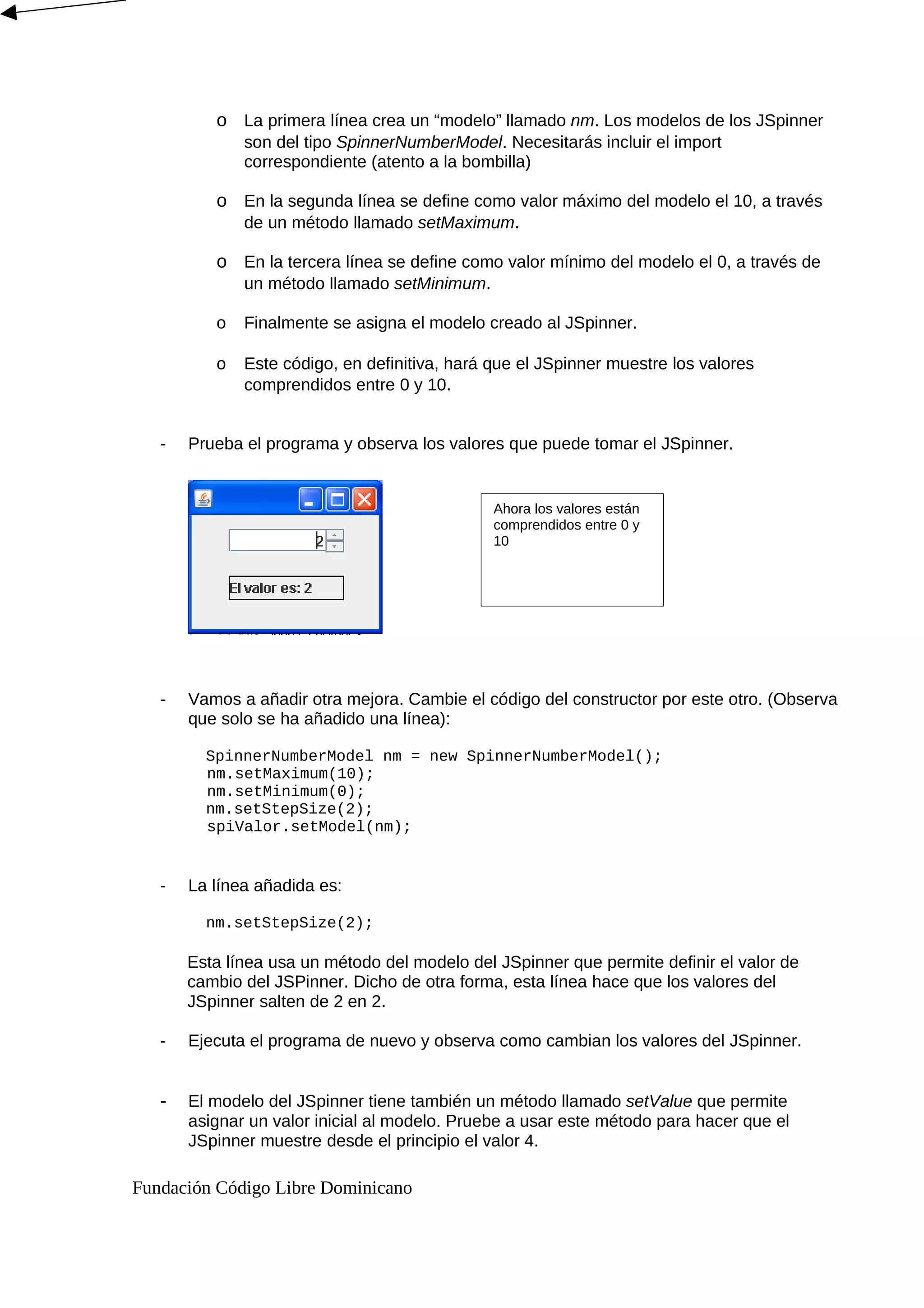 o La primera línea crea un “modelo” llamado nm. Los modelos de los JSpinner
son del tipo SpinnerNumberModel. Necesitarás incluir el import
correspondiente (atento a la bombilla)
o En la segunda línea se define como valor máximo del modelo el 10, a través
de un método llamado setMaximum.
o En la tercera línea se define como valor mínimo del modelo el 0, a través de
un método llamado setMinimum.
o Finalmente se asigna el modelo creado al JSpinner.
o Este código, en definitiva, hará que el JSpinner muestre los valores
comprendidos entre 0 y 10.
- Prueba el programa y observa los valores que puede tomar el JSpinner.
- Vamos a añadir otra mejora. Cambie el código del constructor por este otro. (Observa
que solo se ha añadido una línea):
SpinnerNumberModel nm = new SpinnerNumberModel();
nm.setMaximum(10);
nm.setMinimum(0);
nm.setStepSize(2);
spiValor.setModel(nm);
- La línea añadida es:
nm.setStepSize(2);
Esta línea usa un método del modelo del JSpinner que permite definir el valor de
cambio del JSPinner. Dicho de otra forma, esta línea hace que los valores del
JSpinner salten de 2 en 2.
- Ejecuta el programa de nuevo y observa como cambian los valores del JSpinner.
- El modelo del JSpinner tiene también un método llamado setValue que permite
asignar un valor inicial al modelo. Pruebe a usar este método para hacer que el
JSpinner muestre desde el principio el valor 4.
Fundación Código Libre Dominicano
Ahora los valores están
comprendidos entre 0 y
10
 