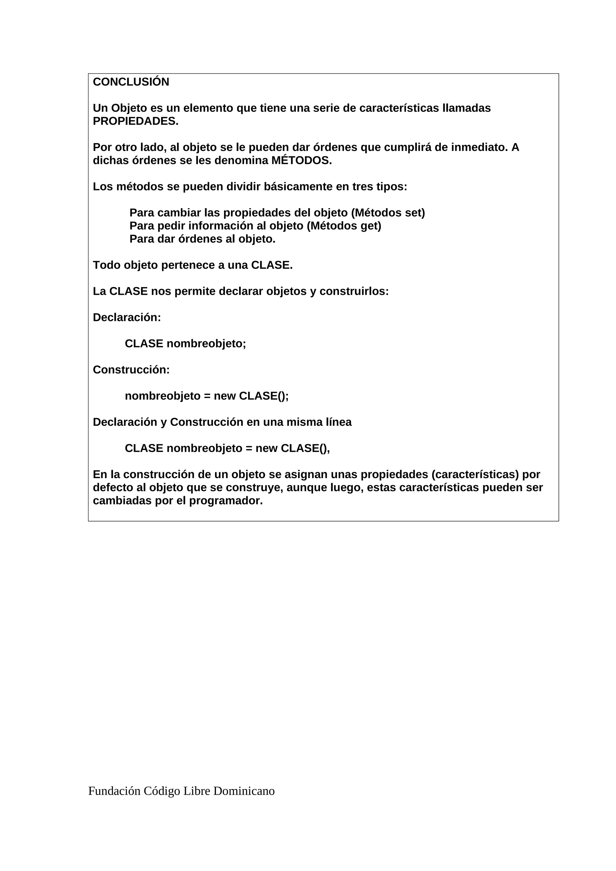 CONCLUSIÓN
Un Objeto es un elemento que tiene una serie de características llamadas
PROPIEDADES.
Por otro lado, al objeto se le pueden dar órdenes que cumplirá de inmediato. A
dichas órdenes se les denomina MÉTODOS.
Los métodos se pueden dividir básicamente en tres tipos:
Para cambiar las propiedades del objeto (Métodos set)
Para pedir información al objeto (Métodos get)
Para dar órdenes al objeto.
Todo objeto pertenece a una CLASE.
La CLASE nos permite declarar objetos y construirlos:
Declaración:
CLASE nombreobjeto;
Construcción:
nombreobjeto = new CLASE();
Declaración y Construcción en una misma línea
CLASE nombreobjeto = new CLASE(),
En la construcción de un objeto se asignan unas propiedades (características) por
defecto al objeto que se construye, aunque luego, estas características pueden ser
cambiadas por el programador.
Fundación Código Libre Dominicano
 