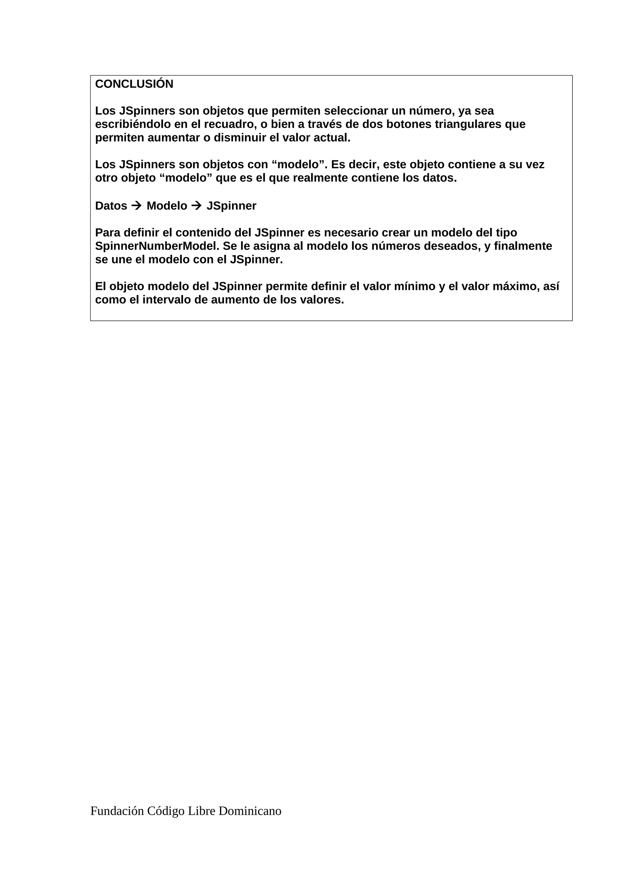 CONCLUSIÓN
Los JSpinners son objetos que permiten seleccionar un número, ya sea
escribiéndolo en el recuadro, o bien a través de dos botones triangulares que
permiten aumentar o disminuir el valor actual.
Los JSpinners son objetos con “modelo”. Es decir, este objeto contiene a su vez
otro objeto “modelo” que es el que realmente contiene los datos.
Datos  Modelo  JSpinner
Para definir el contenido del JSpinner es necesario crear un modelo del tipo
SpinnerNumberModel. Se le asigna al modelo los números deseados, y finalmente
se une el modelo con el JSpinner.
El objeto modelo del JSpinner permite definir el valor mínimo y el valor máximo, así
como el intervalo de aumento de los valores.
Fundación Código Libre Dominicano
 