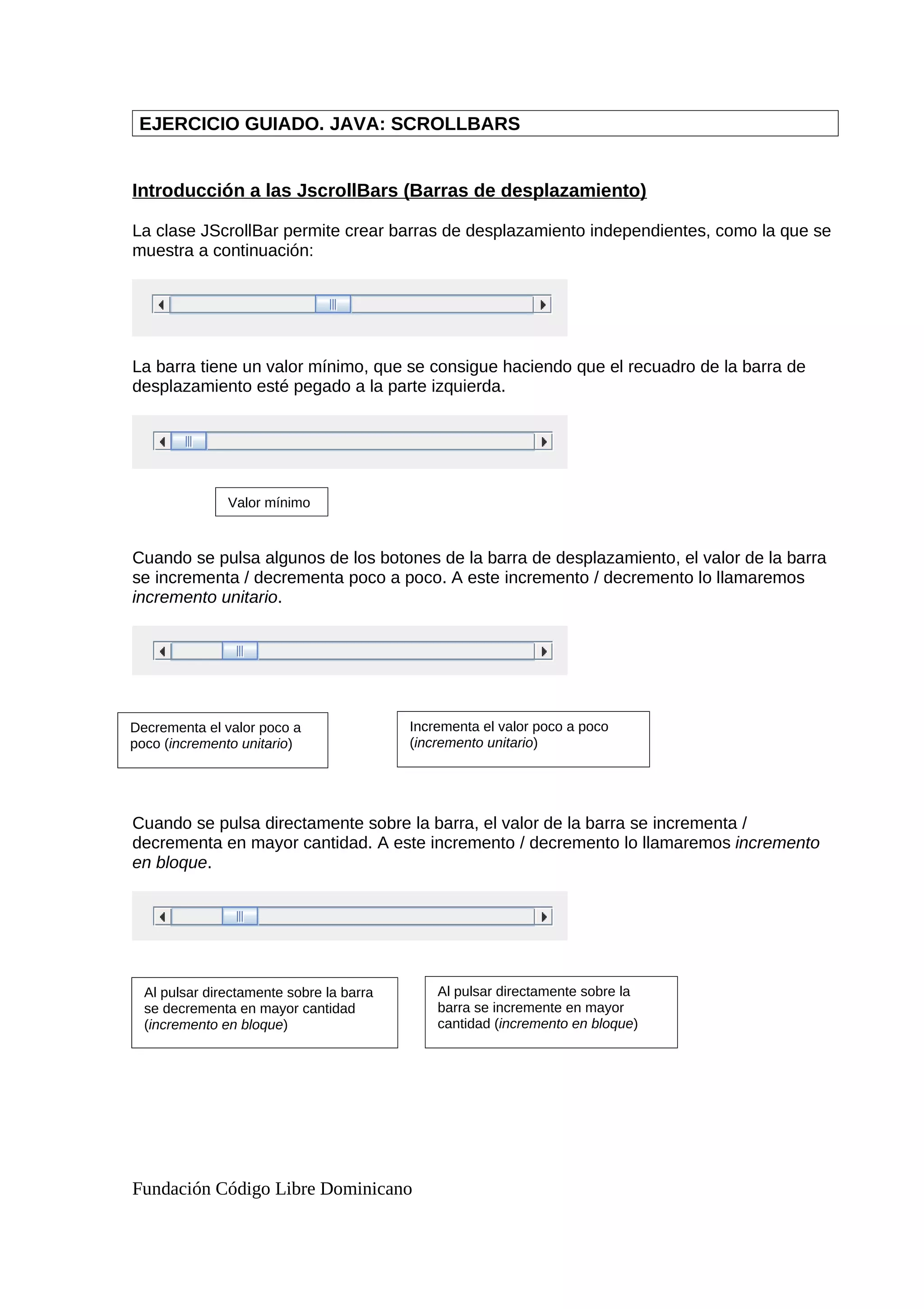 EJERCICIO GUIADO. JAVA: SCROLLBARS
Introducción a las JscrollBars (Barras de desplazamiento)
La clase JScrollBar permite crear barras de desplazamiento independientes, como la que se
muestra a continuación:
La barra tiene un valor mínimo, que se consigue haciendo que el recuadro de la barra de
desplazamiento esté pegado a la parte izquierda.
Cuando se pulsa algunos de los botones de la barra de desplazamiento, el valor de la barra
se incrementa / decrementa poco a poco. A este incremento / decremento lo llamaremos
incremento unitario.
Cuando se pulsa directamente sobre la barra, el valor de la barra se incrementa /
decrementa en mayor cantidad. A este incremento / decremento lo llamaremos incremento
en bloque.
Fundación Código Libre Dominicano
Valor mínimo
Decrementa el valor poco a
poco (incremento unitario)
Incrementa el valor poco a poco
(incremento unitario)
Al pulsar directamente sobre la barra
se decrementa en mayor cantidad
(incremento en bloque)
Al pulsar directamente sobre la
barra se incremente en mayor
cantidad (incremento en bloque)
 