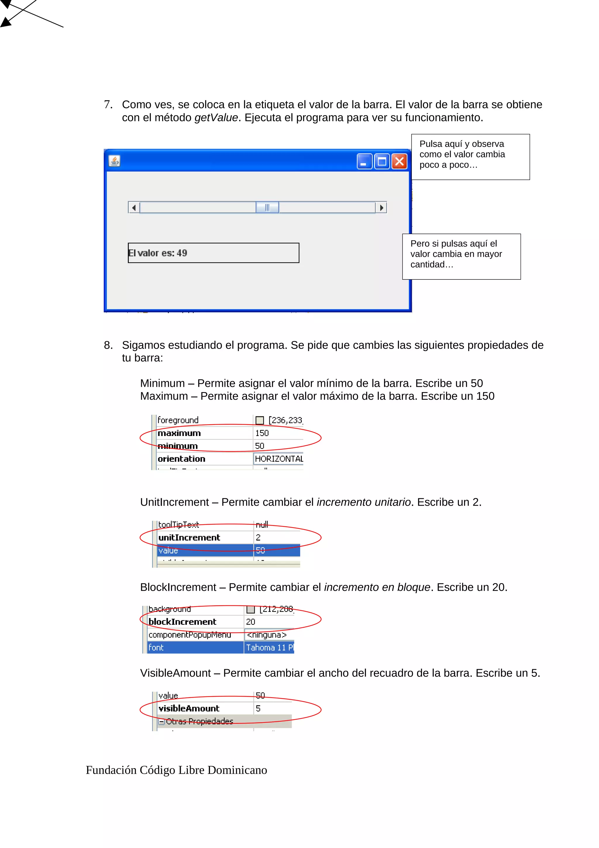 7. Como ves, se coloca en la etiqueta el valor de la barra. El valor de la barra se obtiene
con el método getValue. Ejecuta el programa para ver su funcionamiento.
8. Sigamos estudiando el programa. Se pide que cambies las siguientes propiedades de
tu barra:
Minimum – Permite asignar el valor mínimo de la barra. Escribe un 50
Maximum – Permite asignar el valor máximo de la barra. Escribe un 150
UnitIncrement – Permite cambiar el incremento unitario. Escribe un 2.
BlockIncrement – Permite cambiar el incremento en bloque. Escribe un 20.
VisibleAmount – Permite cambiar el ancho del recuadro de la barra. Escribe un 5.
Fundación Código Libre Dominicano
Pulsa aquí y observa
como el valor cambia
poco a poco…
Pero si pulsas aquí el
valor cambia en mayor
cantidad…
 