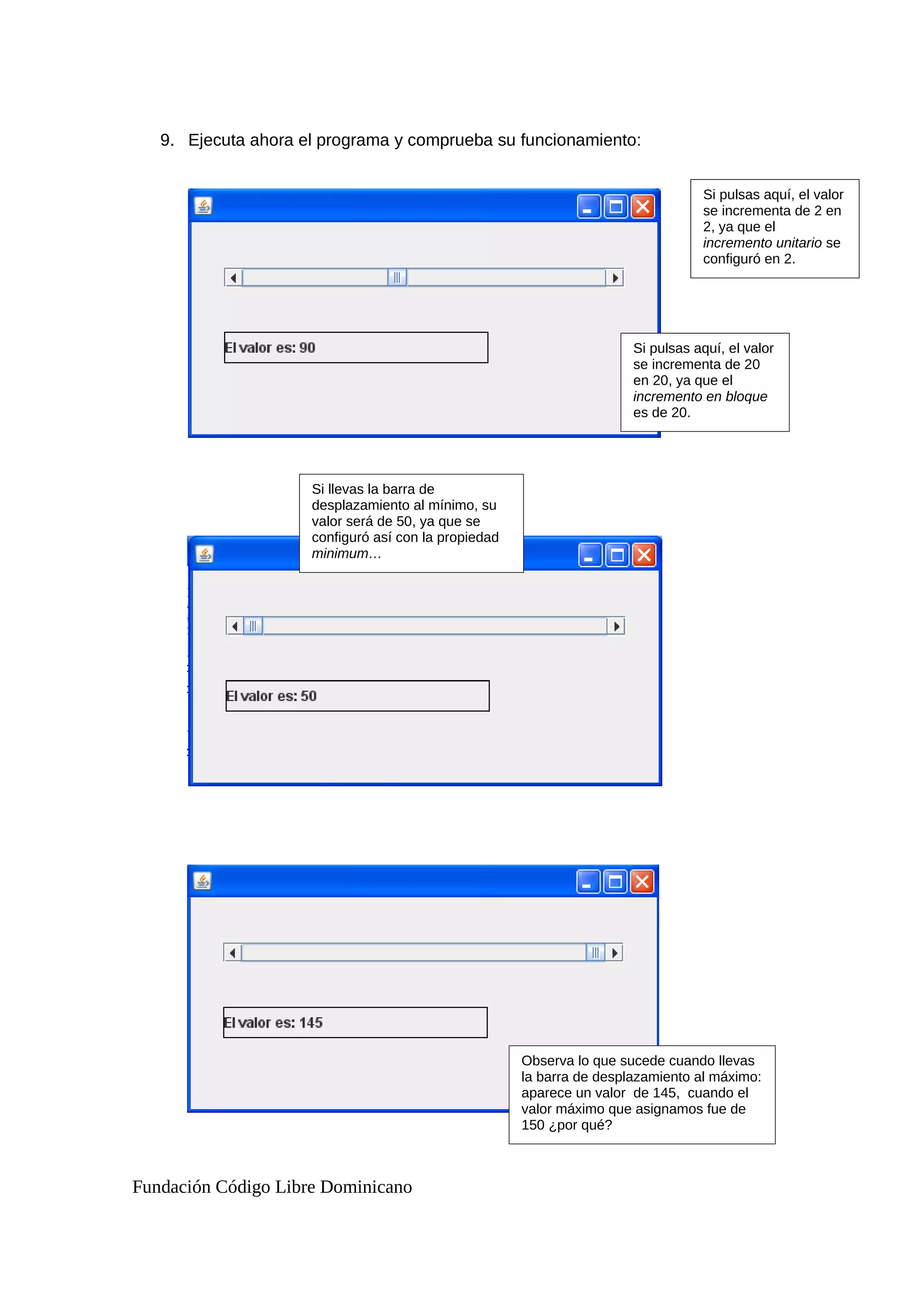 9. Ejecuta ahora el programa y comprueba su funcionamiento:
Fundación Código Libre Dominicano
Si pulsas aquí, el valor
se incrementa de 2 en
2, ya que el
incremento unitario se
configuró en 2.
Si pulsas aquí, el valor
se incrementa de 20
en 20, ya que el
incremento en bloque
es de 20.
Si llevas la barra de
desplazamiento al mínimo, su
valor será de 50, ya que se
configuró así con la propiedad
minimum…
Observa lo que sucede cuando llevas
la barra de desplazamiento al máximo:
aparece un valor de 145, cuando el
valor máximo que asignamos fue de
150 ¿por qué?
 