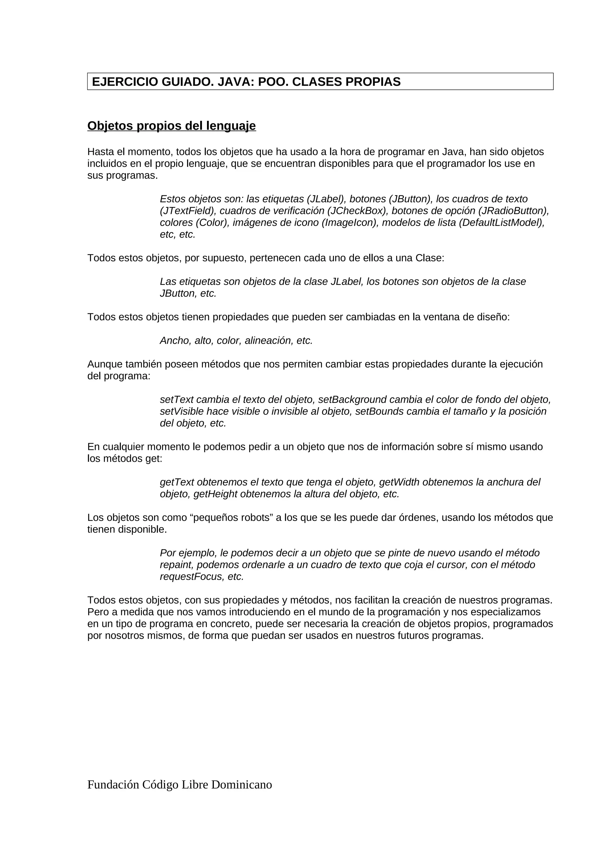 EJERCICIO GUIADO. JAVA: POO. CLASES PROPIAS
Objetos propios del lenguaje
Hasta el momento, todos los objetos que ha usado a la hora de programar en Java, han sido objetos
incluidos en el propio lenguaje, que se encuentran disponibles para que el programador los use en
sus programas.
Estos objetos son: las etiquetas (JLabel), botones (JButton), los cuadros de texto
(JTextField), cuadros de verificación (JCheckBox), botones de opción (JRadioButton),
colores (Color), imágenes de icono (ImageIcon), modelos de lista (DefaultListModel),
etc, etc.
Todos estos objetos, por supuesto, pertenecen cada uno de ellos a una Clase:
Las etiquetas son objetos de la clase JLabel, los botones son objetos de la clase
JButton, etc.
Todos estos objetos tienen propiedades que pueden ser cambiadas en la ventana de diseño:
Ancho, alto, color, alineación, etc.
Aunque también poseen métodos que nos permiten cambiar estas propiedades durante la ejecución
del programa:
setText cambia el texto del objeto, setBackground cambia el color de fondo del objeto,
setVisible hace visible o invisible al objeto, setBounds cambia el tamaño y la posición
del objeto, etc.
En cualquier momento le podemos pedir a un objeto que nos de información sobre sí mismo usando
los métodos get:
getText obtenemos el texto que tenga el objeto, getWidth obtenemos la anchura del
objeto, getHeight obtenemos la altura del objeto, etc.
Los objetos son como “pequeños robots” a los que se les puede dar órdenes, usando los métodos que
tienen disponible.
Por ejemplo, le podemos decir a un objeto que se pinte de nuevo usando el método
repaint, podemos ordenarle a un cuadro de texto que coja el cursor, con el método
requestFocus, etc.
Todos estos objetos, con sus propiedades y métodos, nos facilitan la creación de nuestros programas.
Pero a medida que nos vamos introduciendo en el mundo de la programación y nos especializamos
en un tipo de programa en concreto, puede ser necesaria la creación de objetos propios, programados
por nosotros mismos, de forma que puedan ser usados en nuestros futuros programas.
Fundación Código Libre Dominicano
 
