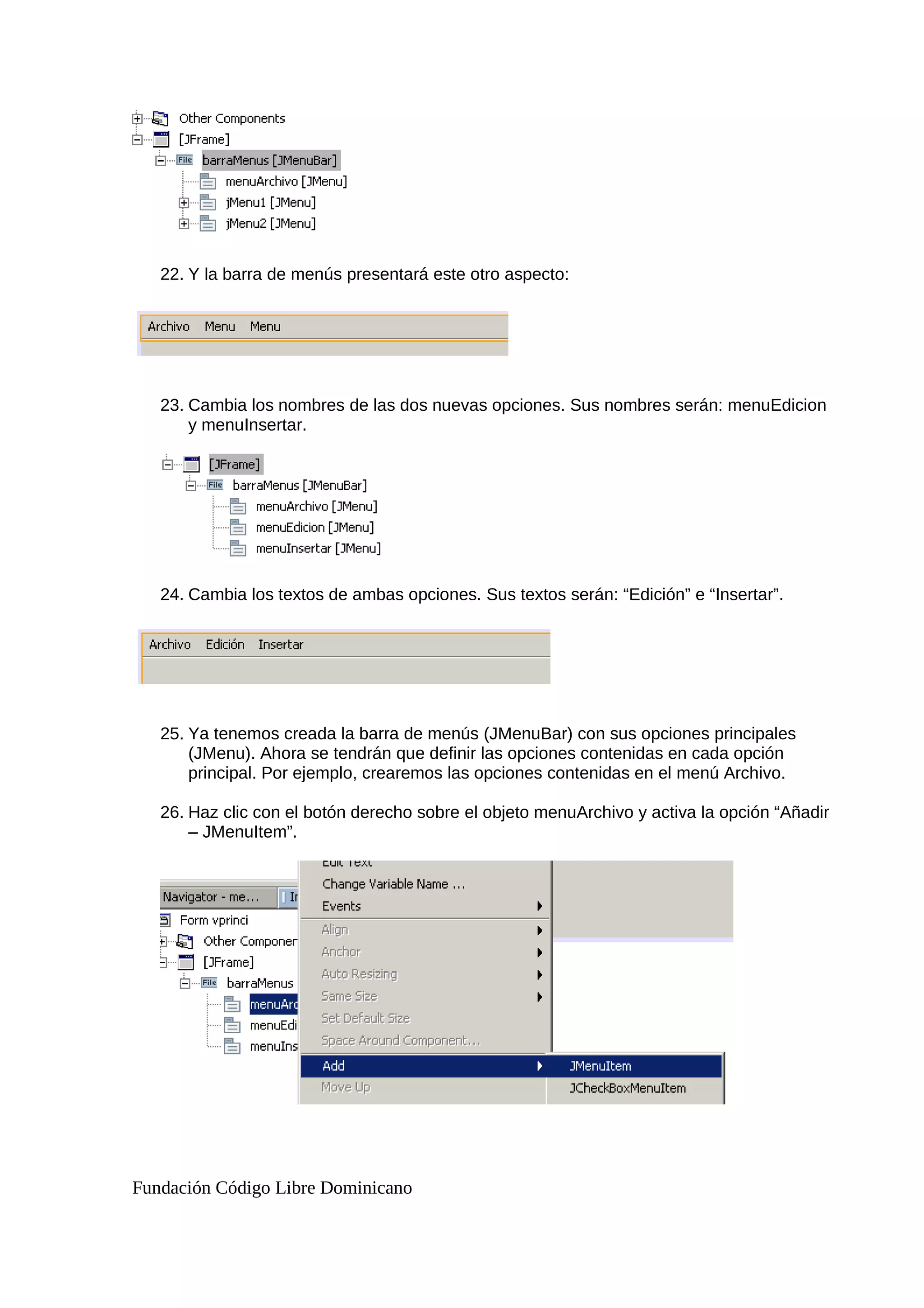 22. Y la barra de menús presentará este otro aspecto:
23. Cambia los nombres de las dos nuevas opciones. Sus nombres serán: menuEdicion
y menuInsertar.
24. Cambia los textos de ambas opciones. Sus textos serán: “Edición” e “Insertar”.
25. Ya tenemos creada la barra de menús (JMenuBar) con sus opciones principales
(JMenu). Ahora se tendrán que definir las opciones contenidas en cada opción
principal. Por ejemplo, crearemos las opciones contenidas en el menú Archivo.
26. Haz clic con el botón derecho sobre el objeto menuArchivo y activa la opción “Añadir
– JMenuItem”.
Fundación Código Libre Dominicano
 