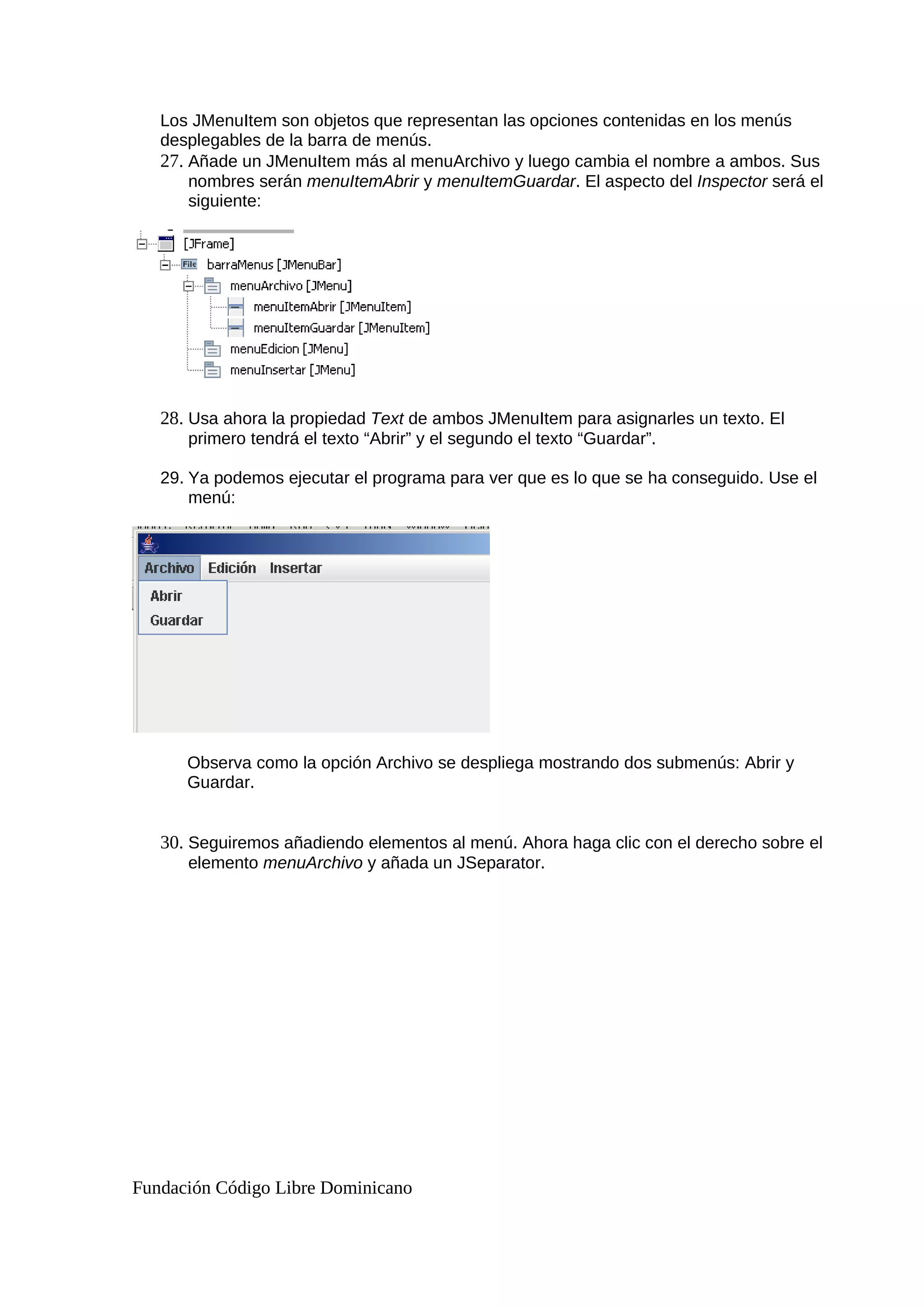 Los JMenuItem son objetos que representan las opciones contenidas en los menús
desplegables de la barra de menús.
27. Añade un JMenuItem más al menuArchivo y luego cambia el nombre a ambos. Sus
nombres serán menuItemAbrir y menuItemGuardar. El aspecto del Inspector será el
siguiente:
28. Usa ahora la propiedad Text de ambos JMenuItem para asignarles un texto. El
primero tendrá el texto “Abrir” y el segundo el texto “Guardar”.
29. Ya podemos ejecutar el programa para ver que es lo que se ha conseguido. Use el
menú:
Observa como la opción Archivo se despliega mostrando dos submenús: Abrir y
Guardar.
30. Seguiremos añadiendo elementos al menú. Ahora haga clic con el derecho sobre el
elemento menuArchivo y añada un JSeparator.
Fundación Código Libre Dominicano
 