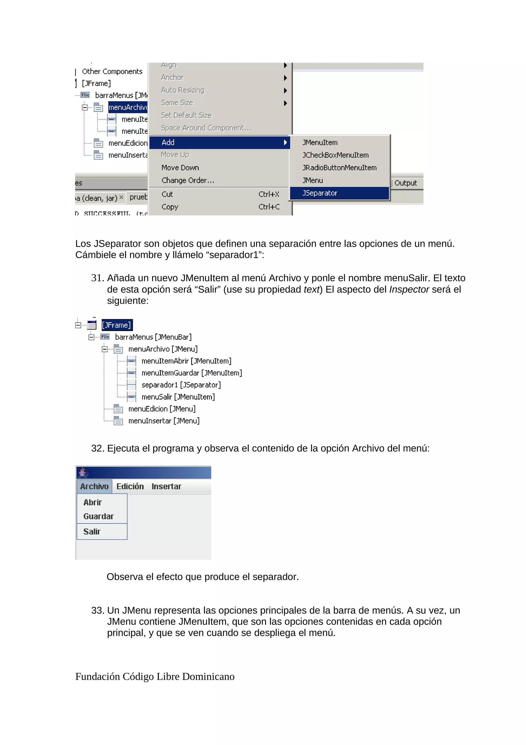 Los JSeparator son objetos que definen una separación entre las opciones de un menú.
Cámbiele el nombre y llámelo “separador1”:
31. Añada un nuevo JMenuItem al menú Archivo y ponle el nombre menuSalir. El texto
de esta opción será “Salir” (use su propiedad text) El aspecto del Inspector será el
siguiente:
32. Ejecuta el programa y observa el contenido de la opción Archivo del menú:
Observa el efecto que produce el separador.
33. Un JMenu representa las opciones principales de la barra de menús. A su vez, un
JMenu contiene JMenuItem, que son las opciones contenidas en cada opción
principal, y que se ven cuando se despliega el menú.
Fundación Código Libre Dominicano
 
