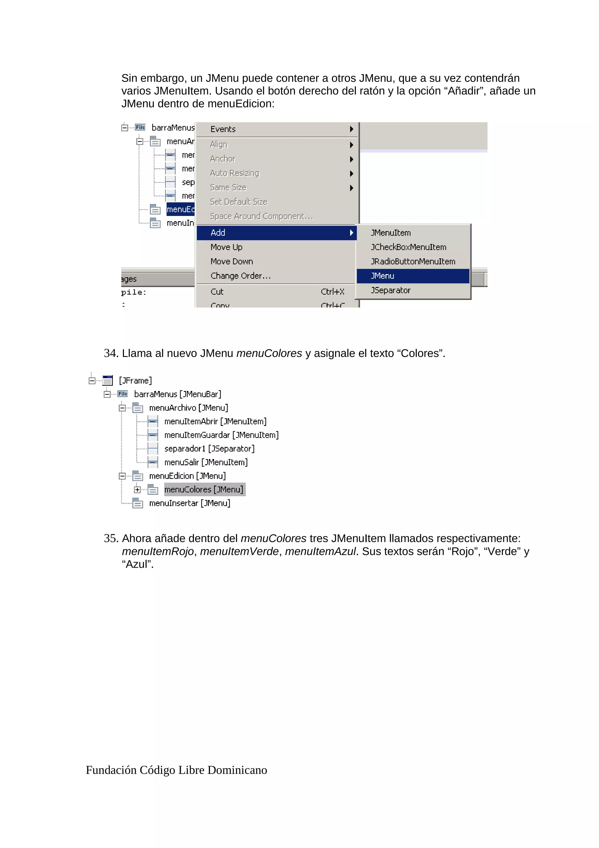 Sin embargo, un JMenu puede contener a otros JMenu, que a su vez contendrán
varios JMenuItem. Usando el botón derecho del ratón y la opción “Añadir”, añade un
JMenu dentro de menuEdicion:
34. Llama al nuevo JMenu menuColores y asignale el texto “Colores”.
35. Ahora añade dentro del menuColores tres JMenuItem llamados respectivamente:
menuItemRojo, menuItemVerde, menuItemAzul. Sus textos serán “Rojo”, “Verde” y
“Azul”.
Fundación Código Libre Dominicano
 
