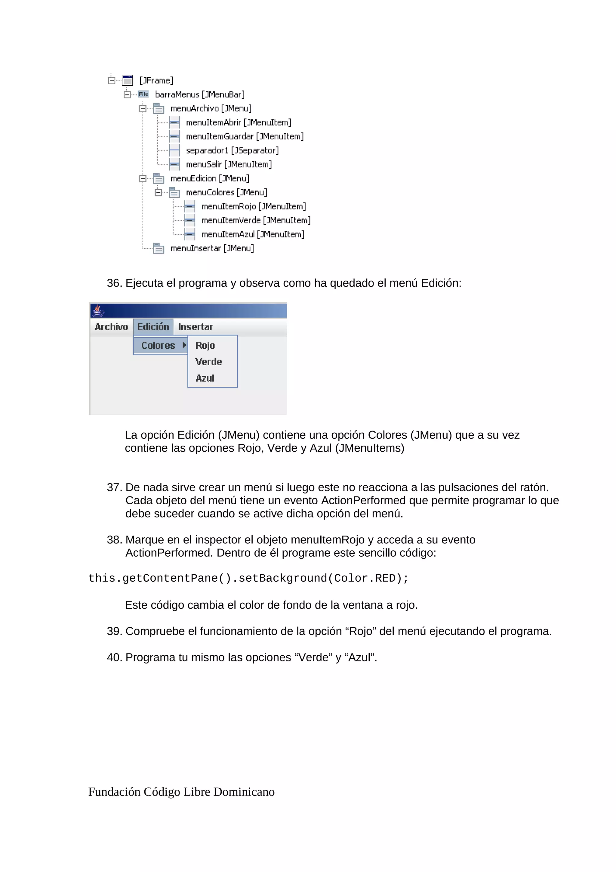 36. Ejecuta el programa y observa como ha quedado el menú Edición:
La opción Edición (JMenu) contiene una opción Colores (JMenu) que a su vez
contiene las opciones Rojo, Verde y Azul (JMenuItems)
37. De nada sirve crear un menú si luego este no reacciona a las pulsaciones del ratón.
Cada objeto del menú tiene un evento ActionPerformed que permite programar lo que
debe suceder cuando se active dicha opción del menú.
38. Marque en el inspector el objeto menuItemRojo y acceda a su evento
ActionPerformed. Dentro de él programe este sencillo código:
this.getContentPane().setBackground(Color.RED);
Este código cambia el color de fondo de la ventana a rojo.
39. Compruebe el funcionamiento de la opción “Rojo” del menú ejecutando el programa.
40. Programa tu mismo las opciones “Verde” y “Azul”.
Fundación Código Libre Dominicano
 