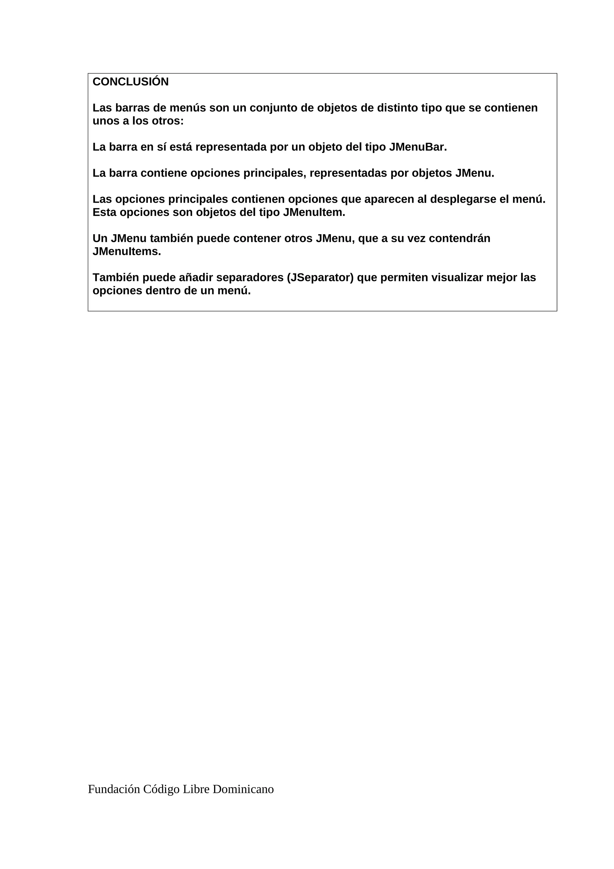 CONCLUSIÓN
Las barras de menús son un conjunto de objetos de distinto tipo que se contienen
unos a los otros:
La barra en sí está representada por un objeto del tipo JMenuBar.
La barra contiene opciones principales, representadas por objetos JMenu.
Las opciones principales contienen opciones que aparecen al desplegarse el menú.
Esta opciones son objetos del tipo JMenuItem.
Un JMenu también puede contener otros JMenu, que a su vez contendrán
JMenuItems.
También puede añadir separadores (JSeparator) que permiten visualizar mejor las
opciones dentro de un menú.
Fundación Código Libre Dominicano
 