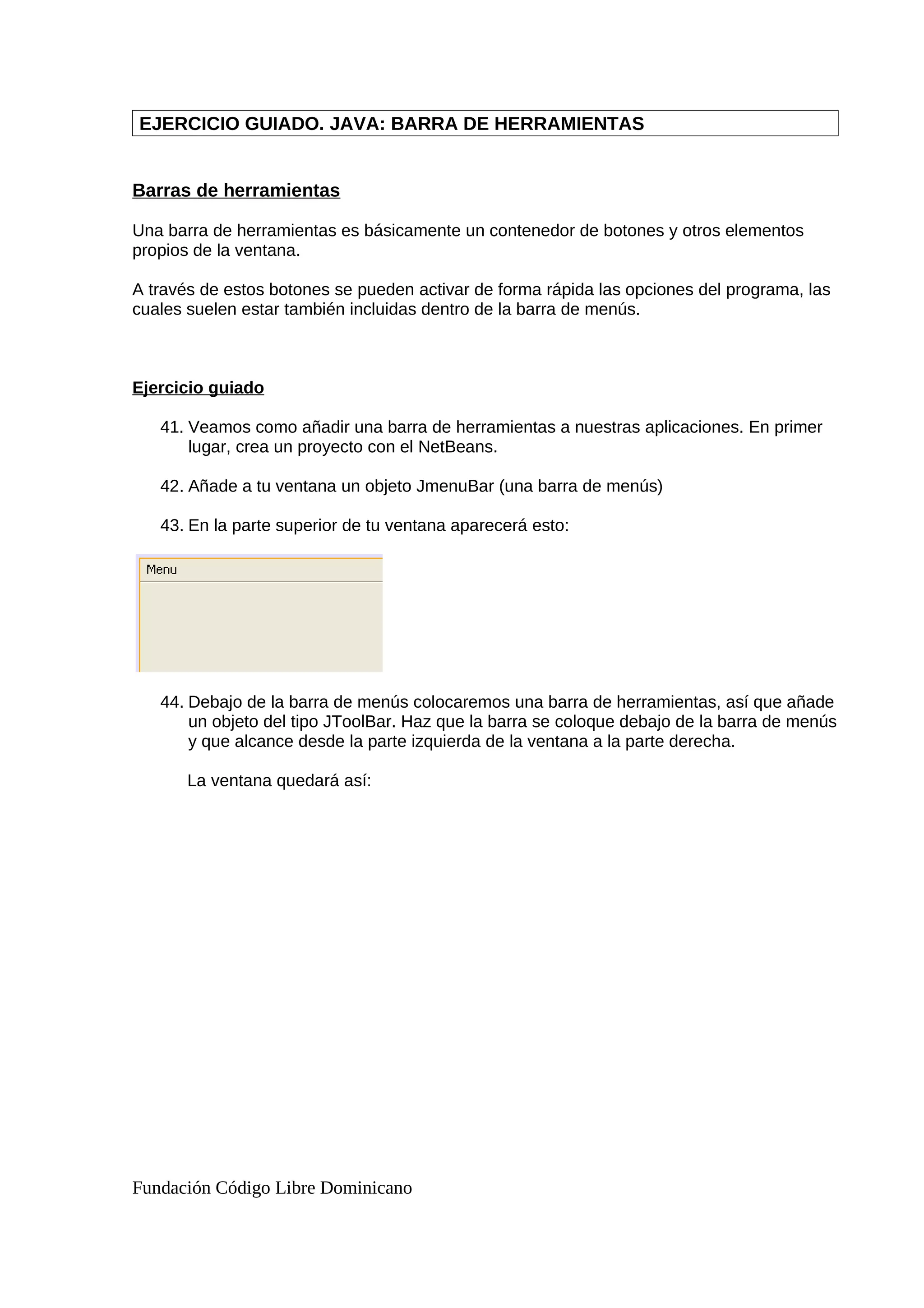 EJERCICIO GUIADO. JAVA: BARRA DE HERRAMIENTAS
Barras de herramientas
Una barra de herramientas es básicamente un contenedor de botones y otros elementos
propios de la ventana.
A través de estos botones se pueden activar de forma rápida las opciones del programa, las
cuales suelen estar también incluidas dentro de la barra de menús.
Ejercicio guiado
41. Veamos como añadir una barra de herramientas a nuestras aplicaciones. En primer
lugar, crea un proyecto con el NetBeans.
42. Añade a tu ventana un objeto JmenuBar (una barra de menús)
43. En la parte superior de tu ventana aparecerá esto:
44. Debajo de la barra de menús colocaremos una barra de herramientas, así que añade
un objeto del tipo JToolBar. Haz que la barra se coloque debajo de la barra de menús
y que alcance desde la parte izquierda de la ventana a la parte derecha.
La ventana quedará así:
Fundación Código Libre Dominicano
 
