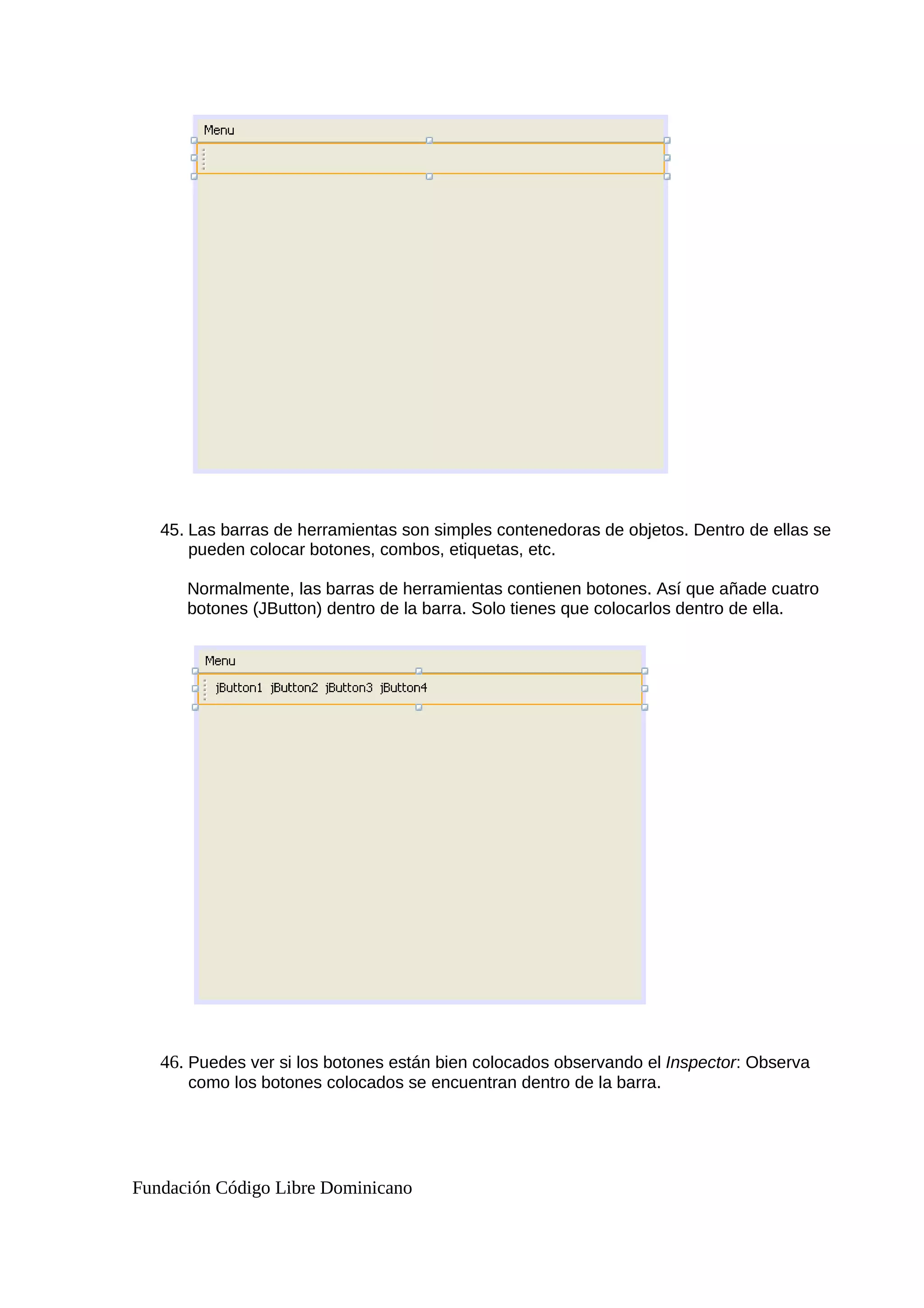 45. Las barras de herramientas son simples contenedoras de objetos. Dentro de ellas se
pueden colocar botones, combos, etiquetas, etc.
Normalmente, las barras de herramientas contienen botones. Así que añade cuatro
botones (JButton) dentro de la barra. Solo tienes que colocarlos dentro de ella.
46. Puedes ver si los botones están bien colocados observando el Inspector: Observa
como los botones colocados se encuentran dentro de la barra.
Fundación Código Libre Dominicano
 