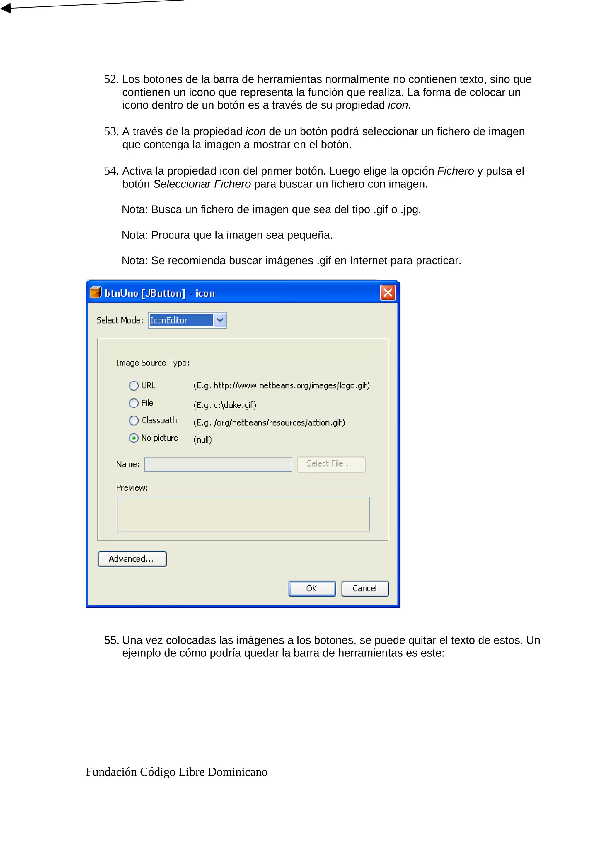 52. Los botones de la barra de herramientas normalmente no contienen texto, sino que
contienen un icono que representa la función que realiza. La forma de colocar un
icono dentro de un botón es a través de su propiedad icon.
53. A través de la propiedad icon de un botón podrá seleccionar un fichero de imagen
que contenga la imagen a mostrar en el botón.
54. Activa la propiedad icon del primer botón. Luego elige la opción Fichero y pulsa el
botón Seleccionar Fichero para buscar un fichero con imagen.
Nota: Busca un fichero de imagen que sea del tipo .gif o .jpg.
Nota: Procura que la imagen sea pequeña.
Nota: Se recomienda buscar imágenes .gif en Internet para practicar.
55. Una vez colocadas las imágenes a los botones, se puede quitar el texto de estos. Un
ejemplo de cómo podría quedar la barra de herramientas es este:
Fundación Código Libre Dominicano
 