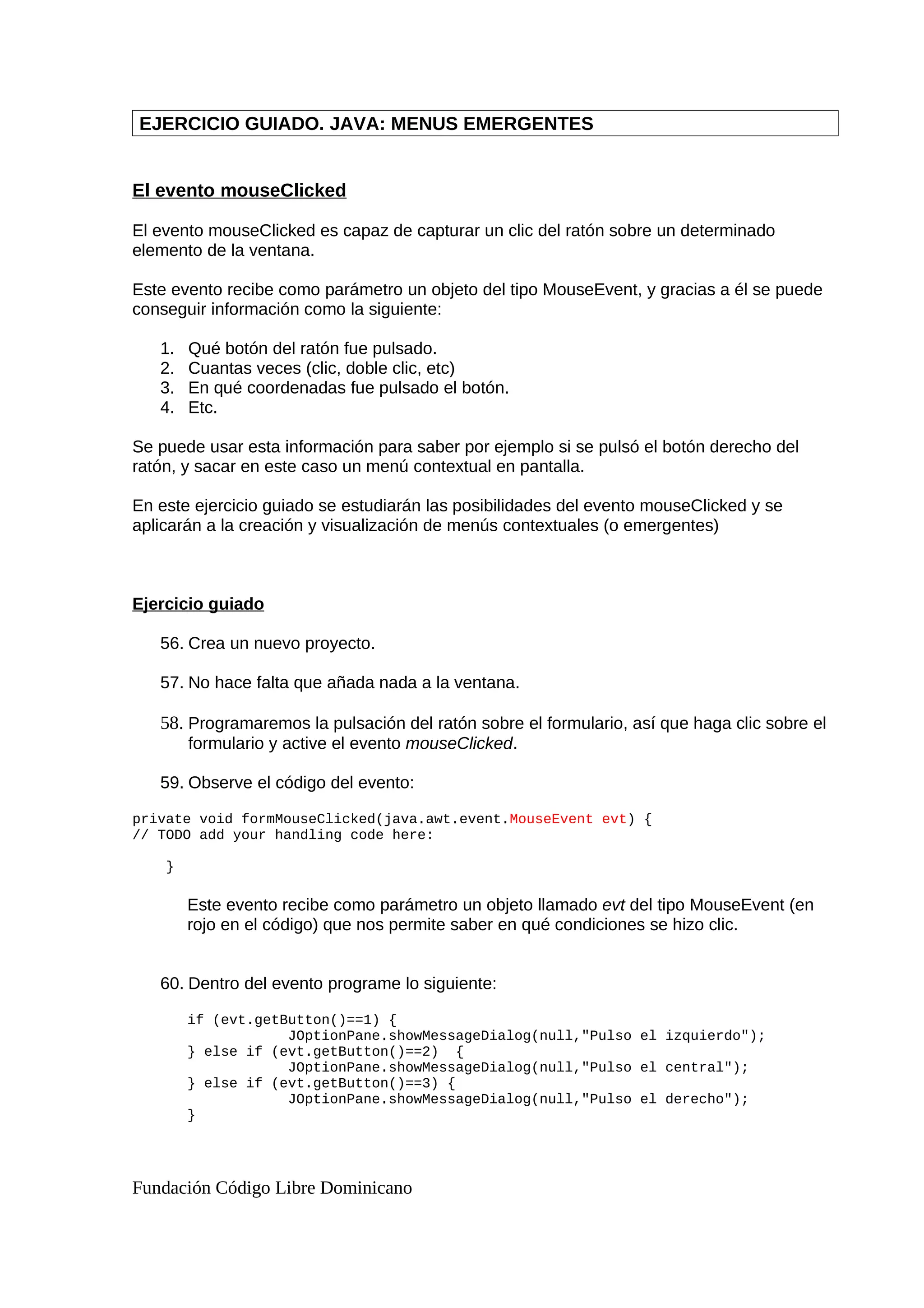 EJERCICIO GUIADO. JAVA: MENUS EMERGENTES
El evento mouseClicked
El evento mouseClicked es capaz de capturar un clic del ratón sobre un determinado
elemento de la ventana.
Este evento recibe como parámetro un objeto del tipo MouseEvent, y gracias a él se puede
conseguir información como la siguiente:
1. Qué botón del ratón fue pulsado.
2. Cuantas veces (clic, doble clic, etc)
3. En qué coordenadas fue pulsado el botón.
4. Etc.
Se puede usar esta información para saber por ejemplo si se pulsó el botón derecho del
ratón, y sacar en este caso un menú contextual en pantalla.
En este ejercicio guiado se estudiarán las posibilidades del evento mouseClicked y se
aplicarán a la creación y visualización de menús contextuales (o emergentes)
Ejercicio guiado
56. Crea un nuevo proyecto.
57. No hace falta que añada nada a la ventana.
58. Programaremos la pulsación del ratón sobre el formulario, así que haga clic sobre el
formulario y active el evento mouseClicked.
59. Observe el código del evento:
private void formMouseClicked(java.awt.event.MouseEvent evt) {
// TODO add your handling code here:
}
Este evento recibe como parámetro un objeto llamado evt del tipo MouseEvent (en
rojo en el código) que nos permite saber en qué condiciones se hizo clic.
60. Dentro del evento programe lo siguiente:
if (evt.getButton()==1) {
JOptionPane.showMessageDialog(null,"Pulso el izquierdo");
} else if (evt.getButton()==2) {
JOptionPane.showMessageDialog(null,"Pulso el central");
} else if (evt.getButton()==3) {
JOptionPane.showMessageDialog(null,"Pulso el derecho");
}
Fundación Código Libre Dominicano
 