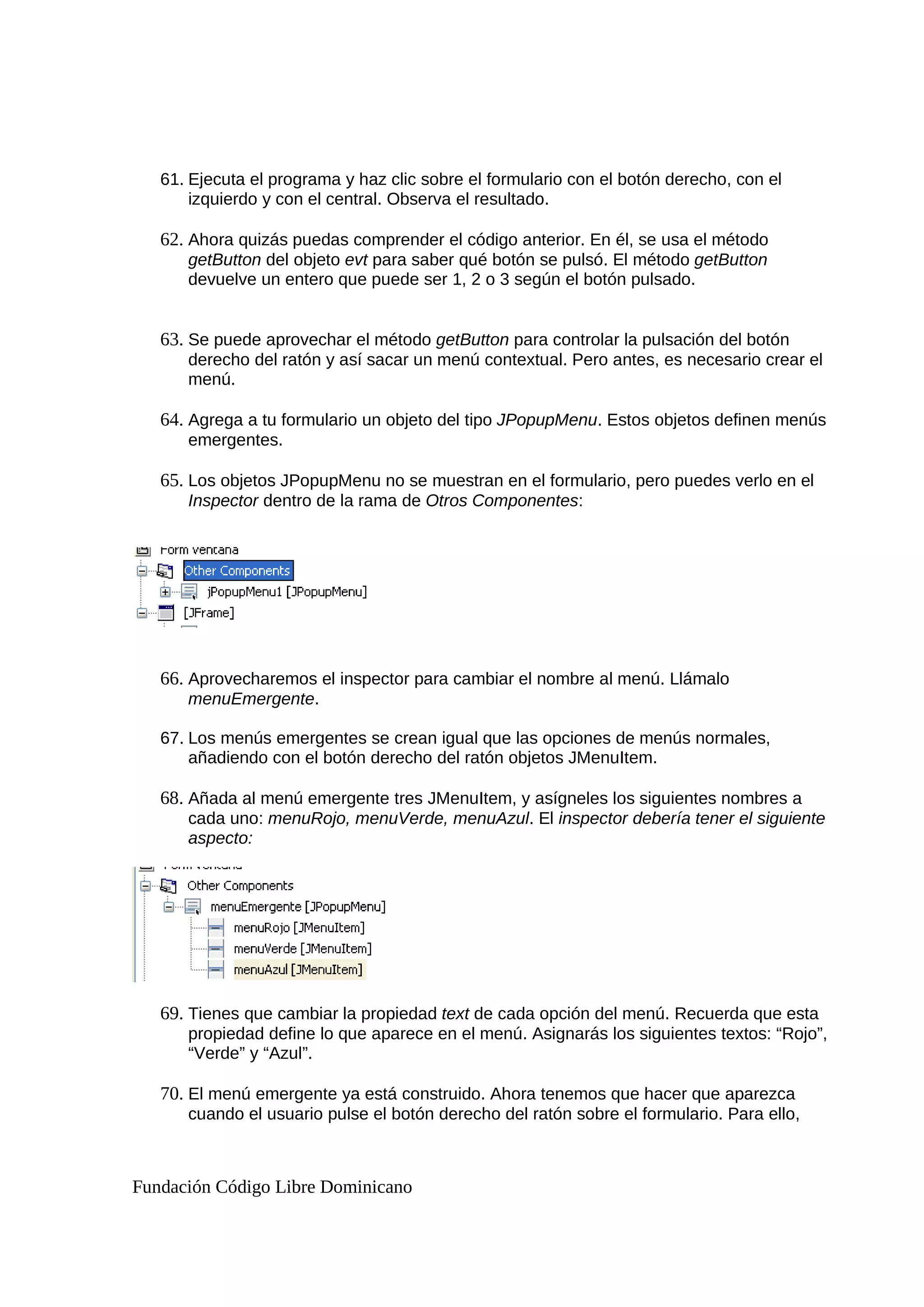 61. Ejecuta el programa y haz clic sobre el formulario con el botón derecho, con el
izquierdo y con el central. Observa el resultado.
62. Ahora quizás puedas comprender el código anterior. En él, se usa el método
getButton del objeto evt para saber qué botón se pulsó. El método getButton
devuelve un entero que puede ser 1, 2 o 3 según el botón pulsado.
63. Se puede aprovechar el método getButton para controlar la pulsación del botón
derecho del ratón y así sacar un menú contextual. Pero antes, es necesario crear el
menú.
64. Agrega a tu formulario un objeto del tipo JPopupMenu. Estos objetos definen menús
emergentes.
65. Los objetos JPopupMenu no se muestran en el formulario, pero puedes verlo en el
Inspector dentro de la rama de Otros Componentes:
66. Aprovecharemos el inspector para cambiar el nombre al menú. Llámalo
menuEmergente.
67. Los menús emergentes se crean igual que las opciones de menús normales,
añadiendo con el botón derecho del ratón objetos JMenuItem.
68. Añada al menú emergente tres JMenuItem, y asígneles los siguientes nombres a
cada uno: menuRojo, menuVerde, menuAzul. El inspector debería tener el siguiente
aspecto:
69. Tienes que cambiar la propiedad text de cada opción del menú. Recuerda que esta
propiedad define lo que aparece en el menú. Asignarás los siguientes textos: “Rojo”,
“Verde” y “Azul”.
70. El menú emergente ya está construido. Ahora tenemos que hacer que aparezca
cuando el usuario pulse el botón derecho del ratón sobre el formulario. Para ello,
Fundación Código Libre Dominicano
 