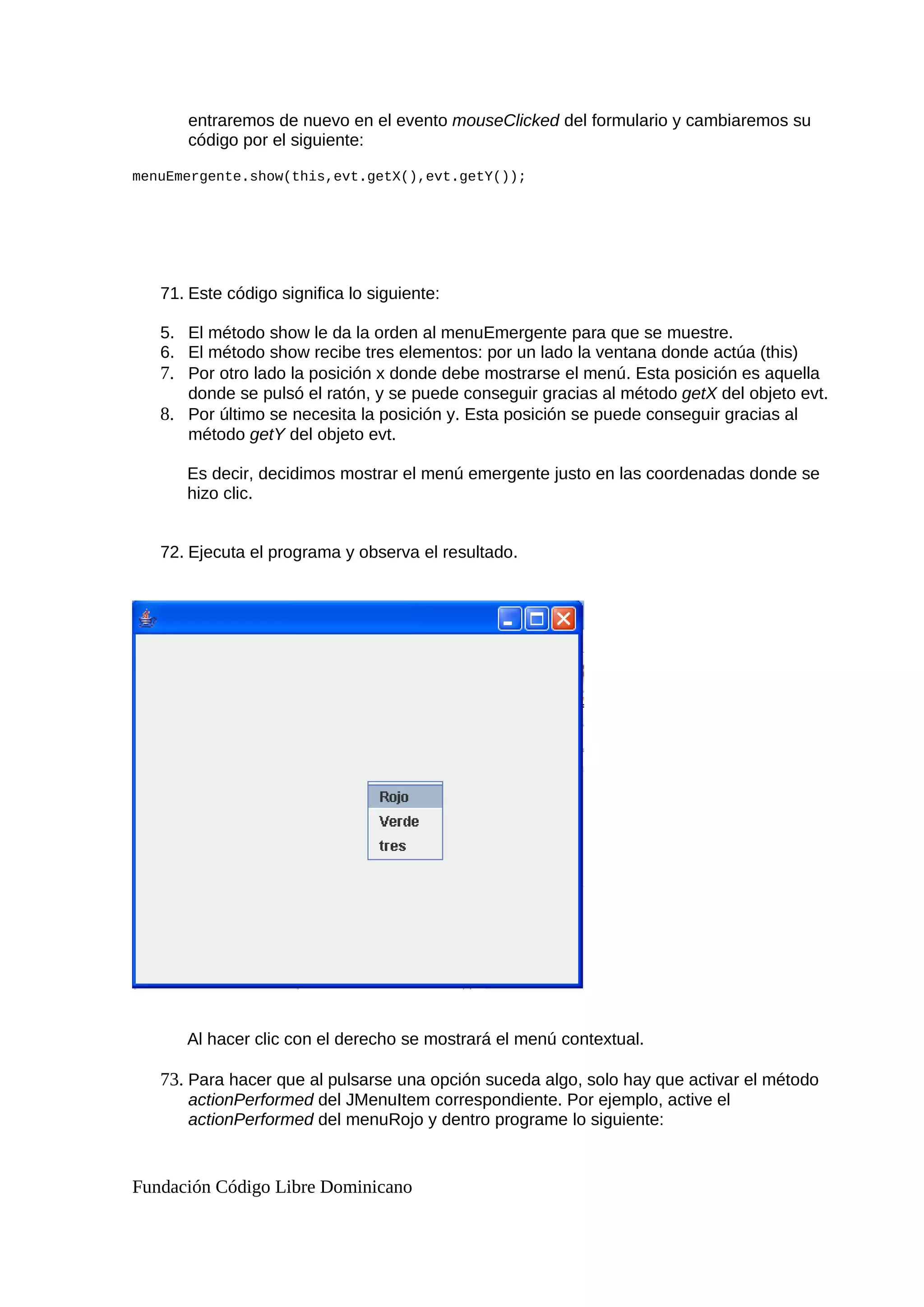 entraremos de nuevo en el evento mouseClicked del formulario y cambiaremos su
código por el siguiente:
menuEmergente.show(this,evt.getX(),evt.getY());
71. Este código significa lo siguiente:
5. El método show le da la orden al menuEmergente para que se muestre.
6. El método show recibe tres elementos: por un lado la ventana donde actúa (this)
7. Por otro lado la posición x donde debe mostrarse el menú. Esta posición es aquella
donde se pulsó el ratón, y se puede conseguir gracias al método getX del objeto evt.
8. Por último se necesita la posición y. Esta posición se puede conseguir gracias al
método getY del objeto evt.
Es decir, decidimos mostrar el menú emergente justo en las coordenadas donde se
hizo clic.
72. Ejecuta el programa y observa el resultado.
Al hacer clic con el derecho se mostrará el menú contextual.
73. Para hacer que al pulsarse una opción suceda algo, solo hay que activar el método
actionPerformed del JMenuItem correspondiente. Por ejemplo, active el
actionPerformed del menuRojo y dentro programe lo siguiente:
Fundación Código Libre Dominicano
 