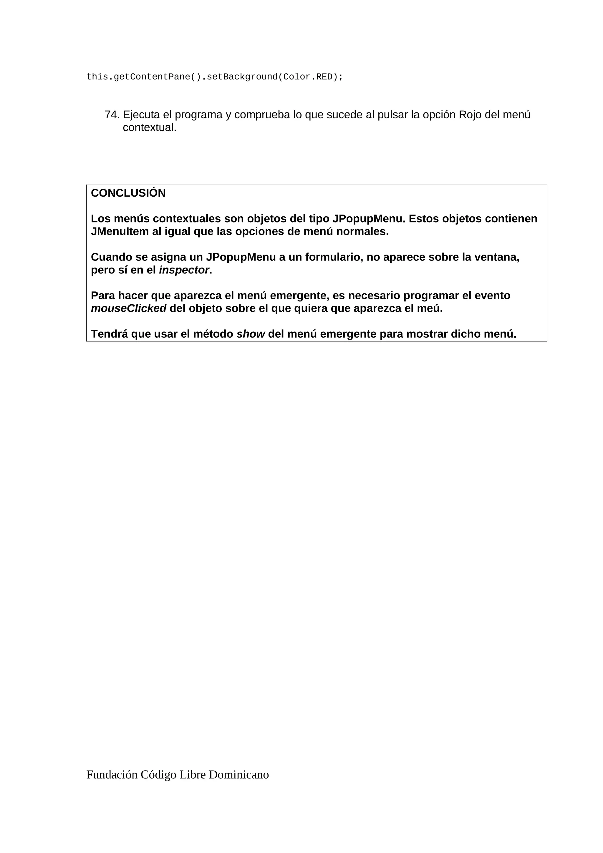 this.getContentPane().setBackground(Color.RED);
74. Ejecuta el programa y comprueba lo que sucede al pulsar la opción Rojo del menú
contextual.
CONCLUSIÓN
Los menús contextuales son objetos del tipo JPopupMenu. Estos objetos contienen
JMenuItem al igual que las opciones de menú normales.
Cuando se asigna un JPopupMenu a un formulario, no aparece sobre la ventana,
pero sí en el inspector.
Para hacer que aparezca el menú emergente, es necesario programar el evento
mouseClicked del objeto sobre el que quiera que aparezca el meú.
Tendrá que usar el método show del menú emergente para mostrar dicho menú.
Fundación Código Libre Dominicano
 