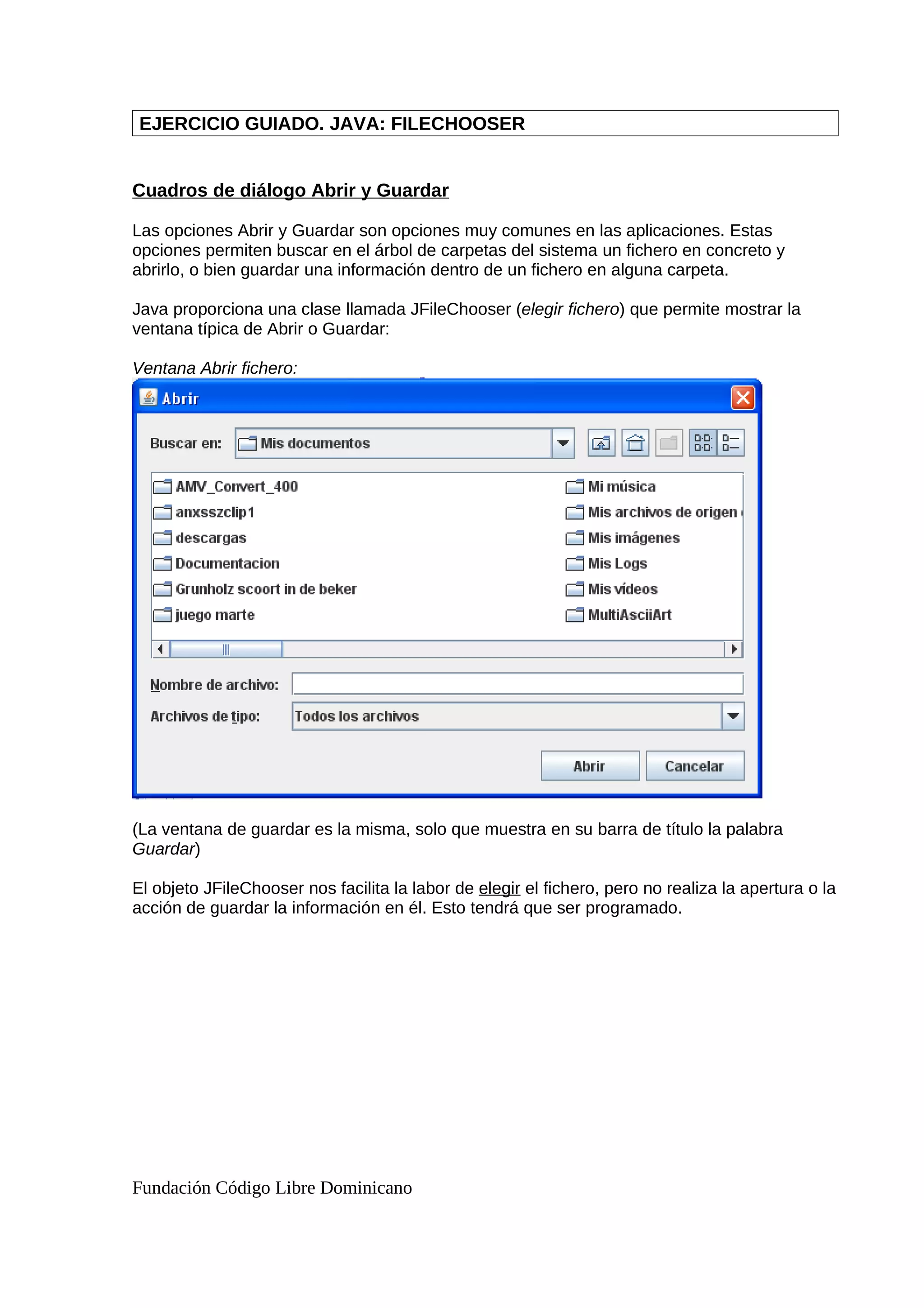 EJERCICIO GUIADO. JAVA: FILECHOOSER
Cuadros de diálogo Abrir y Guardar
Las opciones Abrir y Guardar son opciones muy comunes en las aplicaciones. Estas
opciones permiten buscar en el árbol de carpetas del sistema un fichero en concreto y
abrirlo, o bien guardar una información dentro de un fichero en alguna carpeta.
Java proporciona una clase llamada JFileChooser (elegir fichero) que permite mostrar la
ventana típica de Abrir o Guardar:
Ventana Abrir fichero:
(La ventana de guardar es la misma, solo que muestra en su barra de título la palabra
Guardar)
El objeto JFileChooser nos facilita la labor de elegir el fichero, pero no realiza la apertura o la
acción de guardar la información en él. Esto tendrá que ser programado.
Fundación Código Libre Dominicano
 
