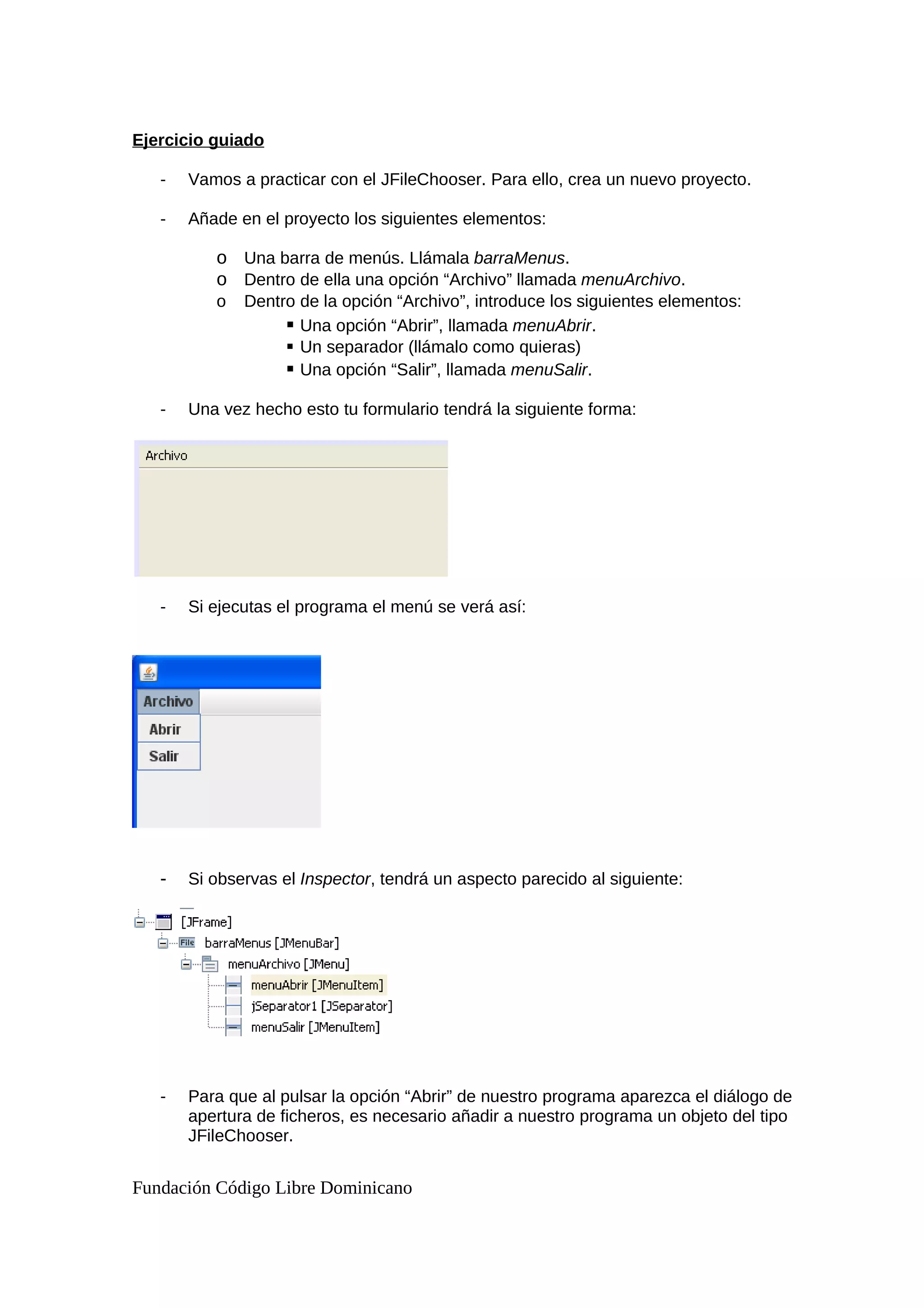 Ejercicio guiado
- Vamos a practicar con el JFileChooser. Para ello, crea un nuevo proyecto.
- Añade en el proyecto los siguientes elementos:
o Una barra de menús. Llámala barraMenus.
o Dentro de ella una opción “Archivo” llamada menuArchivo.
o Dentro de la opción “Archivo”, introduce los siguientes elementos:
 Una opción “Abrir”, llamada menuAbrir.
 Un separador (llámalo como quieras)
 Una opción “Salir”, llamada menuSalir.
- Una vez hecho esto tu formulario tendrá la siguiente forma:
- Si ejecutas el programa el menú se verá así:
- Si observas el Inspector, tendrá un aspecto parecido al siguiente:
- Para que al pulsar la opción “Abrir” de nuestro programa aparezca el diálogo de
apertura de ficheros, es necesario añadir a nuestro programa un objeto del tipo
JFileChooser.
Fundación Código Libre Dominicano
 