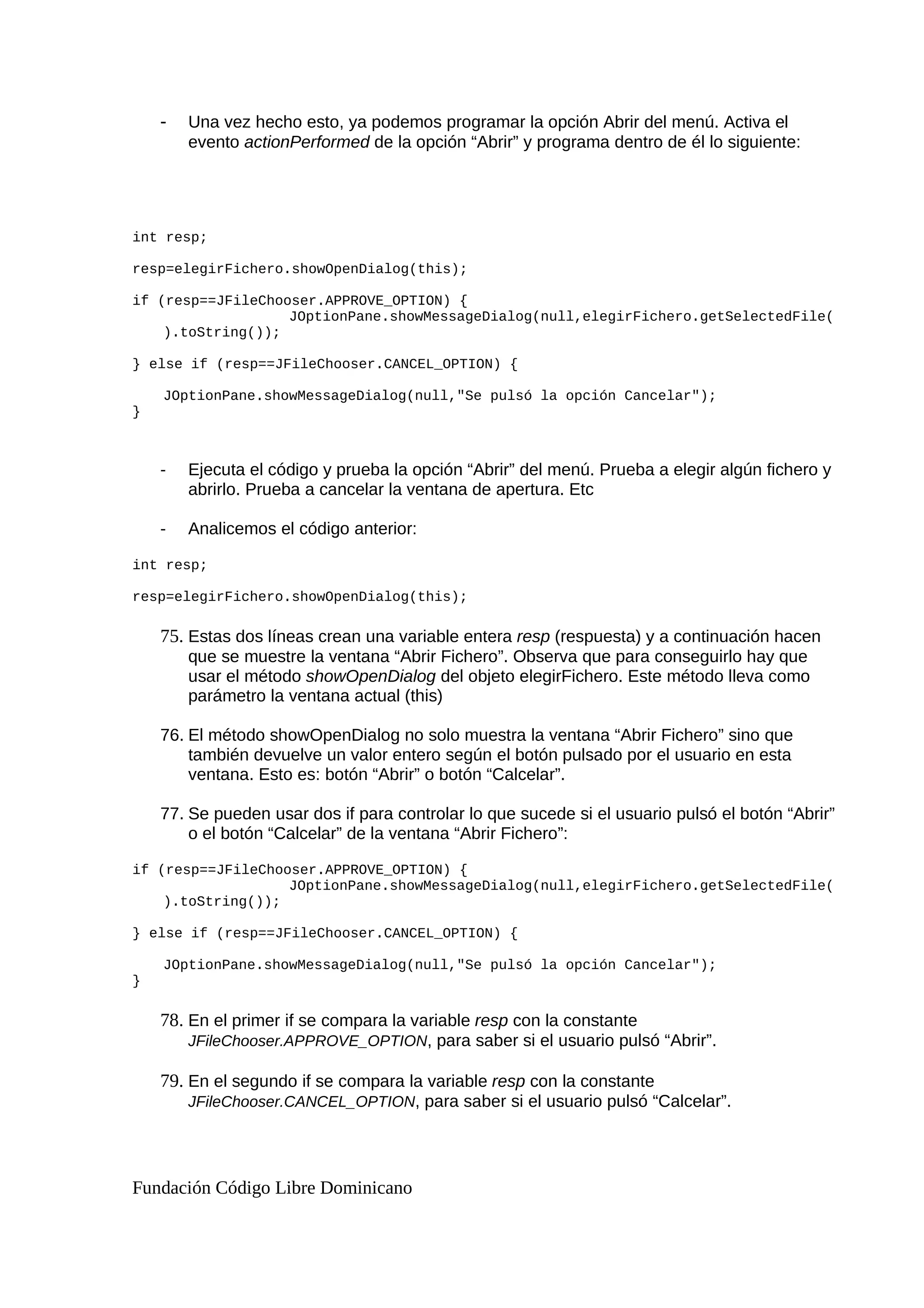 - Una vez hecho esto, ya podemos programar la opción Abrir del menú. Activa el
evento actionPerformed de la opción “Abrir” y programa dentro de él lo siguiente:
int resp;
resp=elegirFichero.showOpenDialog(this);
if (resp==JFileChooser.APPROVE_OPTION) {
JOptionPane.showMessageDialog(null,elegirFichero.getSelectedFile(
).toString());
} else if (resp==JFileChooser.CANCEL_OPTION) {
JOptionPane.showMessageDialog(null,"Se pulsó la opción Cancelar");
}
- Ejecuta el código y prueba la opción “Abrir” del menú. Prueba a elegir algún fichero y
abrirlo. Prueba a cancelar la ventana de apertura. Etc
- Analicemos el código anterior:
int resp;
resp=elegirFichero.showOpenDialog(this);
75. Estas dos líneas crean una variable entera resp (respuesta) y a continuación hacen
que se muestre la ventana “Abrir Fichero”. Observa que para conseguirlo hay que
usar el método showOpenDialog del objeto elegirFichero. Este método lleva como
parámetro la ventana actual (this)
76. El método showOpenDialog no solo muestra la ventana “Abrir Fichero” sino que
también devuelve un valor entero según el botón pulsado por el usuario en esta
ventana. Esto es: botón “Abrir” o botón “Calcelar”.
77. Se pueden usar dos if para controlar lo que sucede si el usuario pulsó el botón “Abrir”
o el botón “Calcelar” de la ventana “Abrir Fichero”:
if (resp==JFileChooser.APPROVE_OPTION) {
JOptionPane.showMessageDialog(null,elegirFichero.getSelectedFile(
).toString());
} else if (resp==JFileChooser.CANCEL_OPTION) {
JOptionPane.showMessageDialog(null,"Se pulsó la opción Cancelar");
}
78. En el primer if se compara la variable resp con la constante
JFileChooser.APPROVE_OPTION, para saber si el usuario pulsó “Abrir”.
79. En el segundo if se compara la variable resp con la constante
JFileChooser.CANCEL_OPTION, para saber si el usuario pulsó “Calcelar”.
Fundación Código Libre Dominicano
 