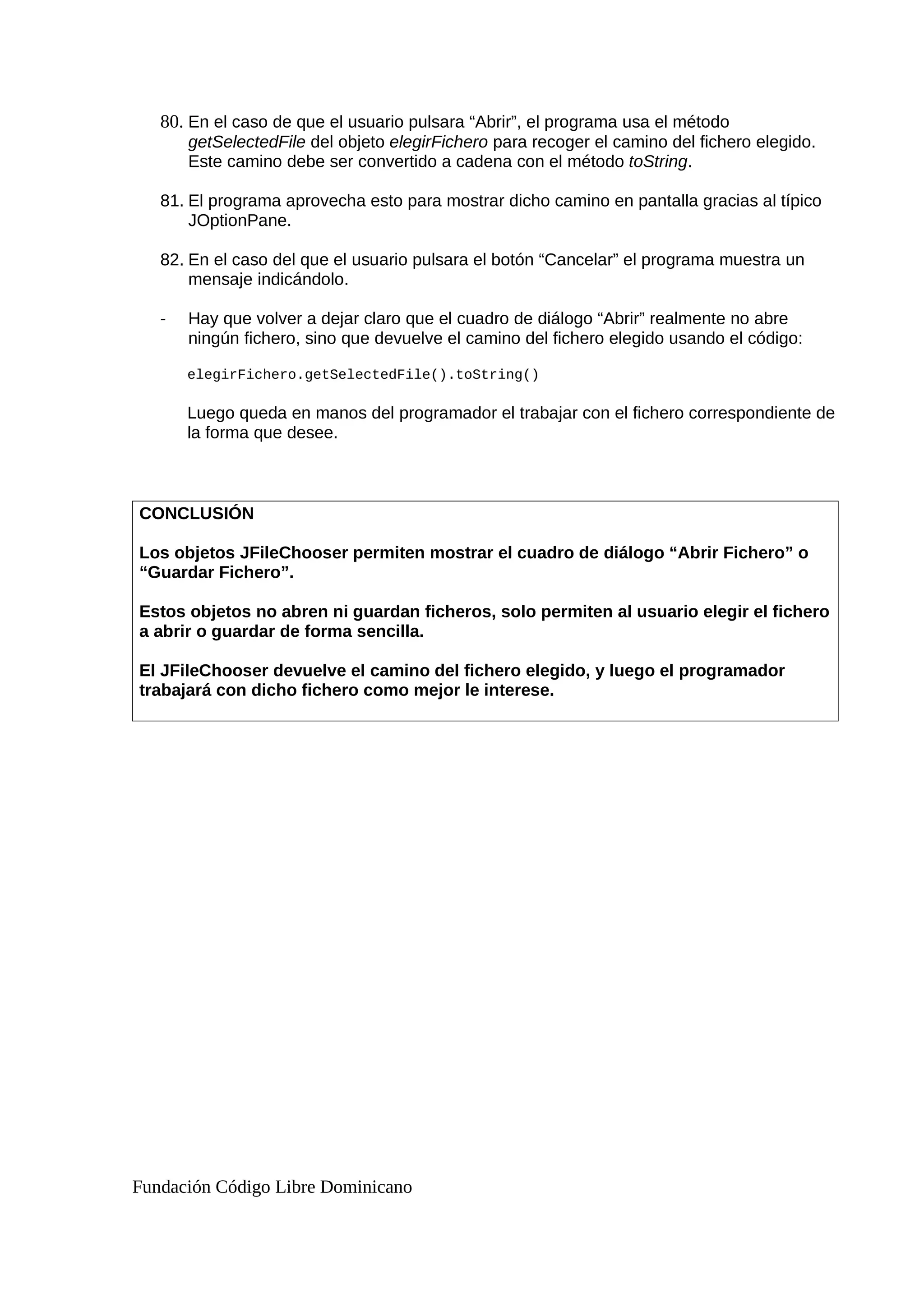 80. En el caso de que el usuario pulsara “Abrir”, el programa usa el método
getSelectedFile del objeto elegirFichero para recoger el camino del fichero elegido.
Este camino debe ser convertido a cadena con el método toString.
81. El programa aprovecha esto para mostrar dicho camino en pantalla gracias al típico
JOptionPane.
82. En el caso del que el usuario pulsara el botón “Cancelar” el programa muestra un
mensaje indicándolo.
- Hay que volver a dejar claro que el cuadro de diálogo “Abrir” realmente no abre
ningún fichero, sino que devuelve el camino del fichero elegido usando el código:
elegirFichero.getSelectedFile().toString()
Luego queda en manos del programador el trabajar con el fichero correspondiente de
la forma que desee.
CONCLUSIÓN
Los objetos JFileChooser permiten mostrar el cuadro de diálogo “Abrir Fichero” o
“Guardar Fichero”.
Estos objetos no abren ni guardan ficheros, solo permiten al usuario elegir el fichero
a abrir o guardar de forma sencilla.
El JFileChooser devuelve el camino del fichero elegido, y luego el programador
trabajará con dicho fichero como mejor le interese.
Fundación Código Libre Dominicano
 