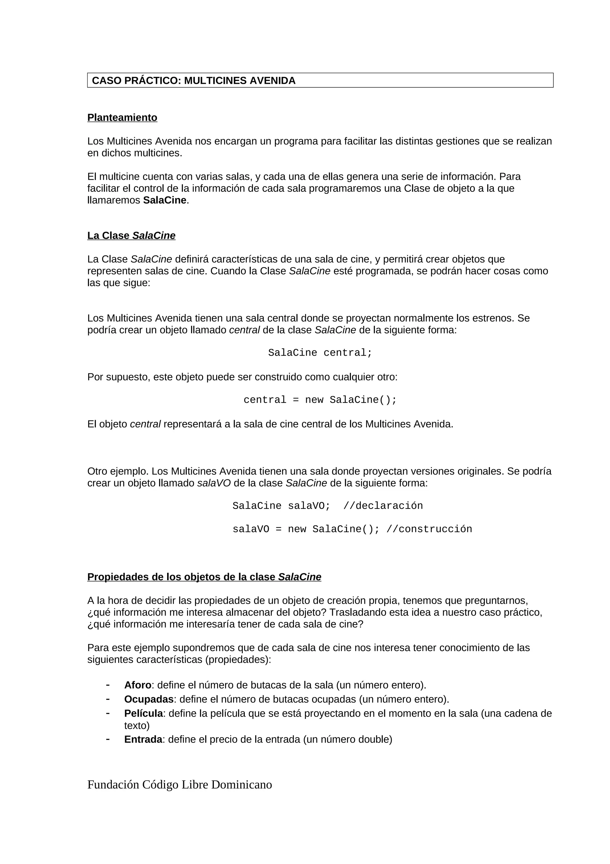 CASO PRÁCTICO: MULTICINES AVENIDA
Planteamiento
Los Multicines Avenida nos encargan un programa para facilitar las distintas gestiones que se realizan
en dichos multicines.
El multicine cuenta con varias salas, y cada una de ellas genera una serie de información. Para
facilitar el control de la información de cada sala programaremos una Clase de objeto a la que
llamaremos SalaCine.
La Clase SalaCine
La Clase SalaCine definirá características de una sala de cine, y permitirá crear objetos que
representen salas de cine. Cuando la Clase SalaCine esté programada, se podrán hacer cosas como
las que sigue:
Los Multicines Avenida tienen una sala central donde se proyectan normalmente los estrenos. Se
podría crear un objeto llamado central de la clase SalaCine de la siguiente forma:
SalaCine central;
Por supuesto, este objeto puede ser construido como cualquier otro:
central = new SalaCine();
El objeto central representará a la sala de cine central de los Multicines Avenida.
Otro ejemplo. Los Multicines Avenida tienen una sala donde proyectan versiones originales. Se podría
crear un objeto llamado salaVO de la clase SalaCine de la siguiente forma:
SalaCine salaVO; //declaración
salaVO = new SalaCine(); //construcción
Propiedades de los objetos de la clase SalaCine
A la hora de decidir las propiedades de un objeto de creación propia, tenemos que preguntarnos,
¿qué información me interesa almacenar del objeto? Trasladando esta idea a nuestro caso práctico,
¿qué información me interesaría tener de cada sala de cine?
Para este ejemplo supondremos que de cada sala de cine nos interesa tener conocimiento de las
siguientes características (propiedades):
- Aforo: define el número de butacas de la sala (un número entero).
- Ocupadas: define el número de butacas ocupadas (un número entero).
- Película: define la película que se está proyectando en el momento en la sala (una cadena de
texto)
- Entrada: define el precio de la entrada (un número double)
Fundación Código Libre Dominicano
 