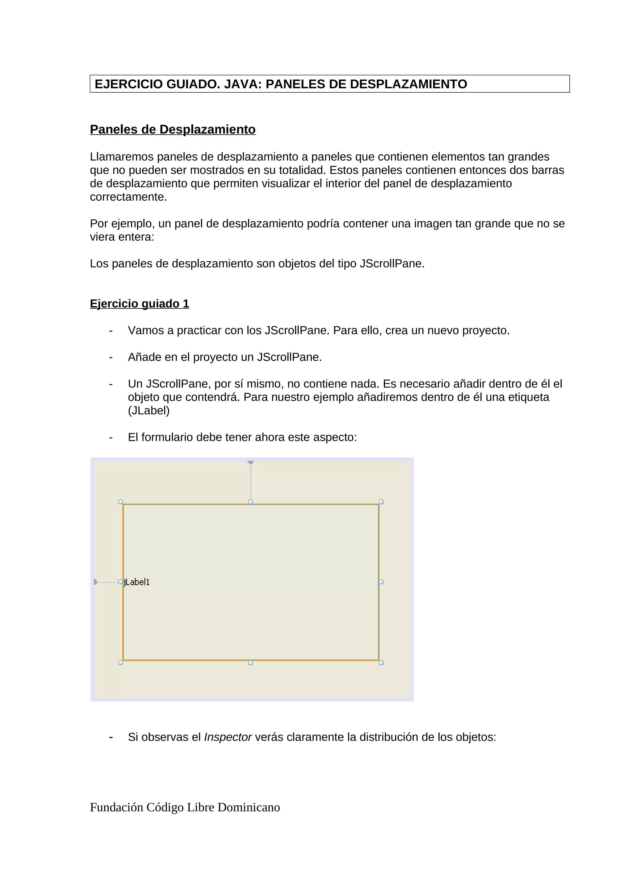 EJERCICIO GUIADO. JAVA: PANELES DE DESPLAZAMIENTO
Paneles de Desplazamiento
Llamaremos paneles de desplazamiento a paneles que contienen elementos tan grandes
que no pueden ser mostrados en su totalidad. Estos paneles contienen entonces dos barras
de desplazamiento que permiten visualizar el interior del panel de desplazamiento
correctamente.
Por ejemplo, un panel de desplazamiento podría contener una imagen tan grande que no se
viera entera:
Los paneles de desplazamiento son objetos del tipo JScrollPane.
Ejercicio guiado 1
- Vamos a practicar con los JScrollPane. Para ello, crea un nuevo proyecto.
- Añade en el proyecto un JScrollPane.
- Un JScrollPane, por sí mismo, no contiene nada. Es necesario añadir dentro de él el
objeto que contendrá. Para nuestro ejemplo añadiremos dentro de él una etiqueta
(JLabel)
- El formulario debe tener ahora este aspecto:
- Si observas el Inspector verás claramente la distribución de los objetos:
Fundación Código Libre Dominicano
 
