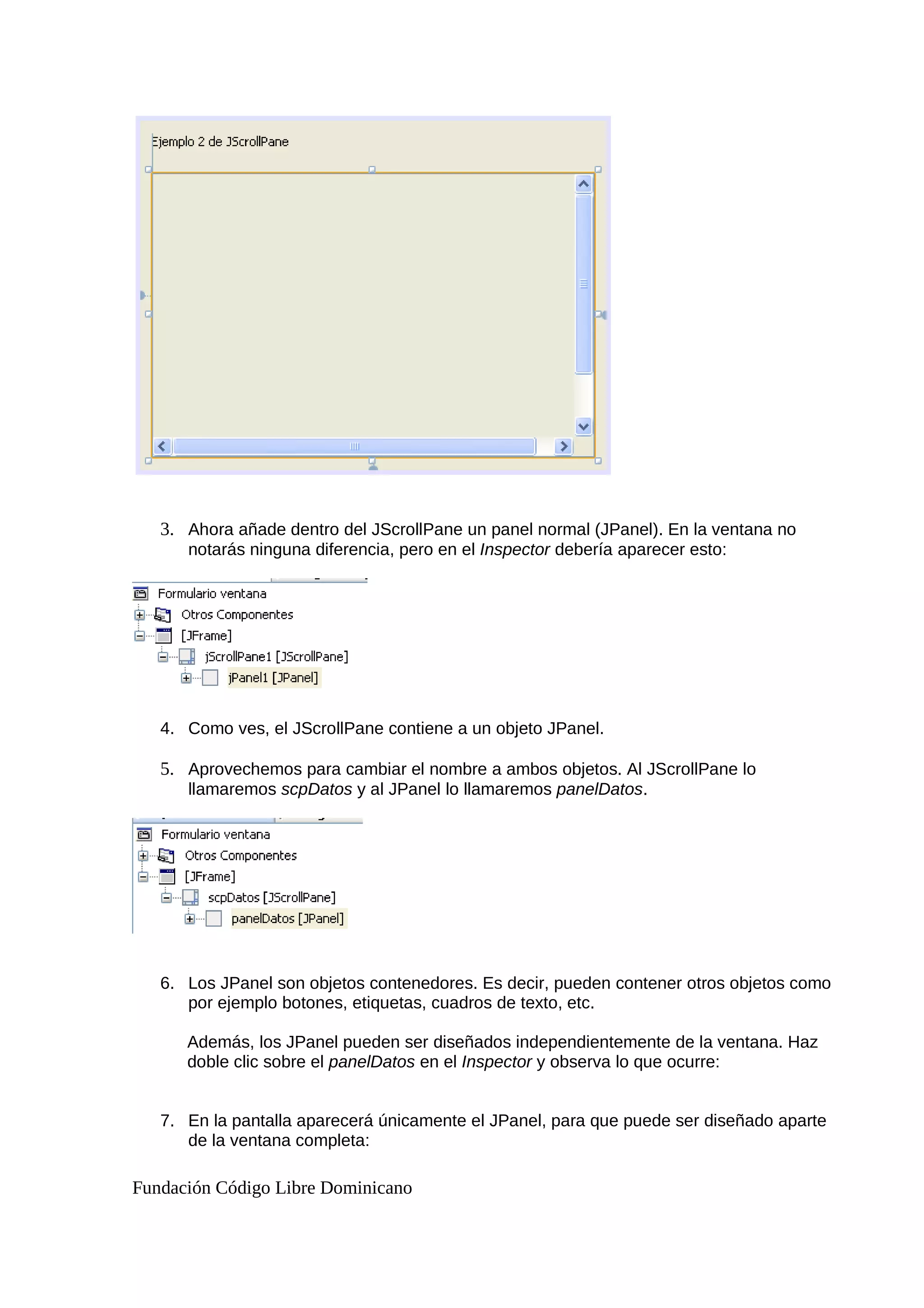 3. Ahora añade dentro del JScrollPane un panel normal (JPanel). En la ventana no
notarás ninguna diferencia, pero en el Inspector debería aparecer esto:
4. Como ves, el JScrollPane contiene a un objeto JPanel.
5. Aprovechemos para cambiar el nombre a ambos objetos. Al JScrollPane lo
llamaremos scpDatos y al JPanel lo llamaremos panelDatos.
6. Los JPanel son objetos contenedores. Es decir, pueden contener otros objetos como
por ejemplo botones, etiquetas, cuadros de texto, etc.
Además, los JPanel pueden ser diseñados independientemente de la ventana. Haz
doble clic sobre el panelDatos en el Inspector y observa lo que ocurre:
7. En la pantalla aparecerá únicamente el JPanel, para que puede ser diseñado aparte
de la ventana completa:
Fundación Código Libre Dominicano
 