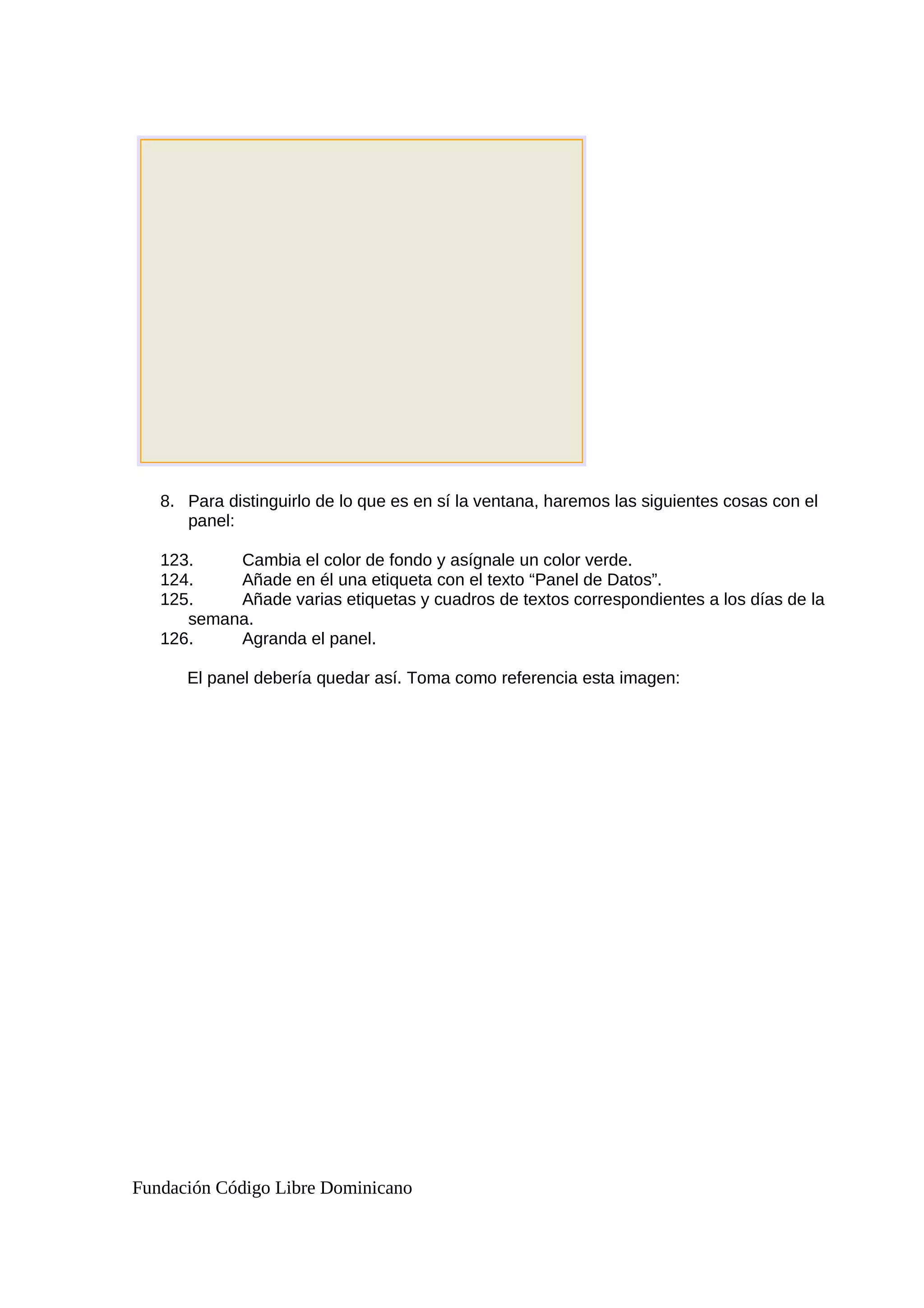 8. Para distinguirlo de lo que es en sí la ventana, haremos las siguientes cosas con el
panel:
123. Cambia el color de fondo y asígnale un color verde.
124. Añade en él una etiqueta con el texto “Panel de Datos”.
125. Añade varias etiquetas y cuadros de textos correspondientes a los días de la
semana.
126. Agranda el panel.
El panel debería quedar así. Toma como referencia esta imagen:
Fundación Código Libre Dominicano
 