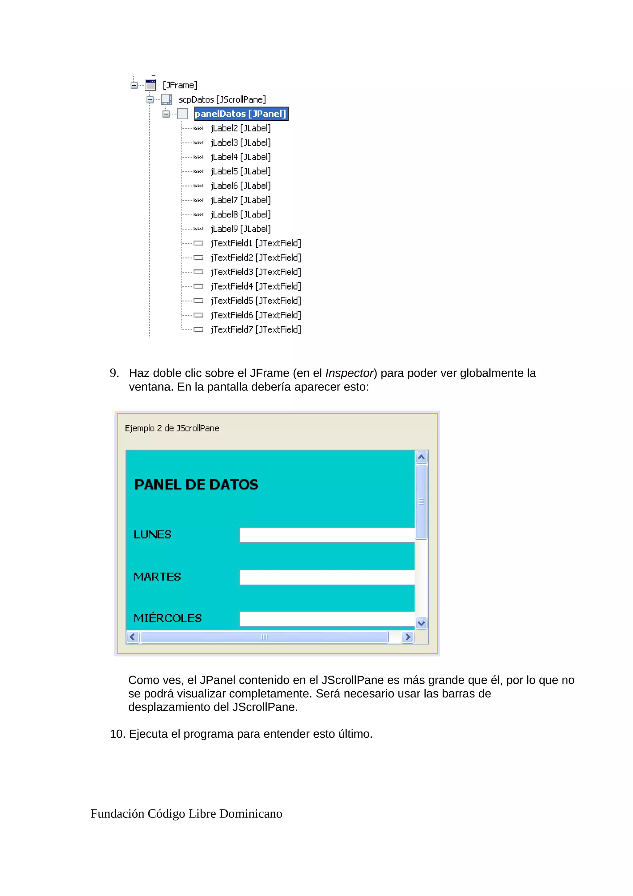 9. Haz doble clic sobre el JFrame (en el Inspector) para poder ver globalmente la
ventana. En la pantalla debería aparecer esto:
Como ves, el JPanel contenido en el JScrollPane es más grande que él, por lo que no
se podrá visualizar completamente. Será necesario usar las barras de
desplazamiento del JScrollPane.
10. Ejecuta el programa para entender esto último.
Fundación Código Libre Dominicano
 