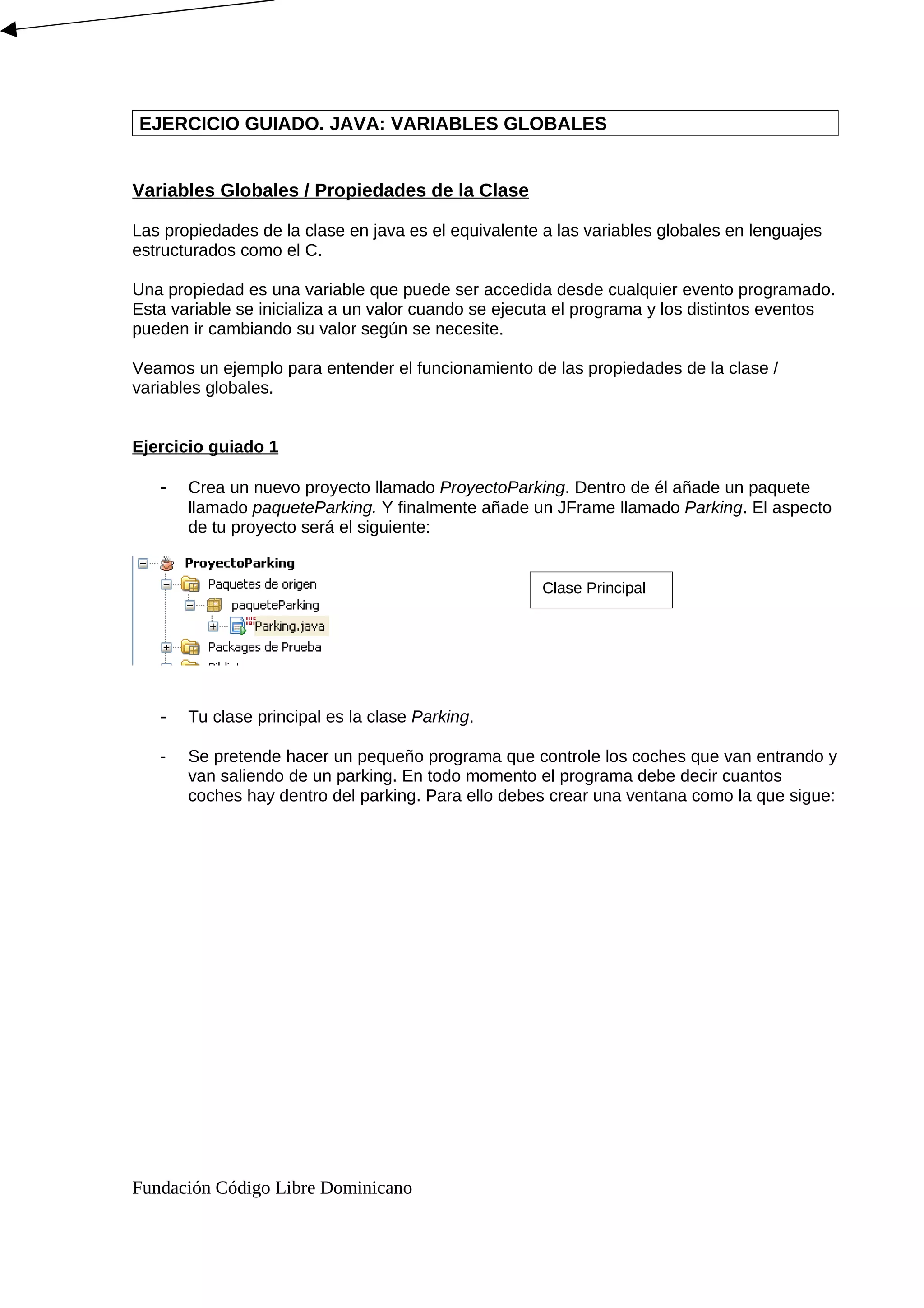 EJERCICIO GUIADO. JAVA: VARIABLES GLOBALES
Variables Globales / Propiedades de la Clase
Las propiedades de la clase en java es el equivalente a las variables globales en lenguajes
estructurados como el C.
Una propiedad es una variable que puede ser accedida desde cualquier evento programado.
Esta variable se inicializa a un valor cuando se ejecuta el programa y los distintos eventos
pueden ir cambiando su valor según se necesite.
Veamos un ejemplo para entender el funcionamiento de las propiedades de la clase /
variables globales.
Ejercicio guiado 1
- Crea un nuevo proyecto llamado ProyectoParking. Dentro de él añade un paquete
llamado paqueteParking. Y finalmente añade un JFrame llamado Parking. El aspecto
de tu proyecto será el siguiente:
- Tu clase principal es la clase Parking.
- Se pretende hacer un pequeño programa que controle los coches que van entrando y
van saliendo de un parking. En todo momento el programa debe decir cuantos
coches hay dentro del parking. Para ello debes crear una ventana como la que sigue:
Fundación Código Libre Dominicano
Clase Principal
 