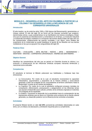 CURSO UNIVERSITARIO
ARTE LATINOAMERICANO
Módulo II – DESARROLLO DEL ARTE EN COLOMBIA A PARTIR DE LA COLONIA Y SU
DESARROLLO CON LA INFLUENCIA DE LAS CORRIENTES UNIVERSALES
1
Universidad Tecnológica de Pereira - Univirtual - Tel. 057 (6) 3137117 - Pereira – Colombia – 2007
http://univirtual.utp.edu.co
MODULO II – DESARROLLO DEL ARTE EN COLOMBIA A PARTIR DE LA
COLONIA Y SU DESARROLLO CON LA INFLUENCIA DE LAS
CORRIENTES UNIVERSALES
Introducción
El arte mestizo, se dio entre los años 1500 a 1550 (época del Renacimiento), generándose un
choque cultural. El arte del siglo XX se formó por las diversas corrientes que surgieron,
denominadas istmos, cuyas características no se manifestaron de manera cronológica y lineal,
sino que en ocasiones se interrelacionaron y confundieron en el tiempo. La revolución Industrial
y el desarrollo tecnológico moldearon la concepción del hombre desde finales del siglo XIX con
los impresionistas, posteriormente las guerras mundiales y por último, como análisis del
surgimiento de la modernidad se puede establecer el aporte de los filósofos con sus teorías
reveladoras en las que se apoyaron los vanguardistas del siglo XX.
Palabras Clave
CULTURA – EVOLUCIÓN – ARTE MILITAR - RAÍCES – ARTE – MODERNIDAD –
IDENTIDAD – BACHUÉ – CORRIENTES UNIVERSALES - ANDRÉS DE SANTAMARÍA.
Objetivo General
Identificar las características del arte que se generó en Colombia durante la colonia y su
evolución a consecuencia de las influencias artísticas europeas marcando tendencias y
reacciones socio-culturales.
Competencias
El estudiante al terminar el Módulo potenciará sus habilidades y fortalezas bajo tres
dimensiones:
• La Comunicativa. Por medio de la cual, el estudiante incrementará la capacidad
interpretativa, argumentativa y propositiva de la historia artística y socio-cultural
generada a partir de la llegada de los conquistadores al territorio colombiano hasta la
Modernidad, a través de los medios tecnológicos.
• La Cognitiva. Por medio de la cual el estudiante configurará procesos mentales de
comparación, diferenciación, jerarquización y categorización en los diferentes temas
que asocian el desarrollo socio cultural y artístico de la simbiosis originada en Colombia
con la llegada de los españoles.
• La Estética. Favorecerá el desarrollo de la sensibilidad hacia la contemplación de las
expresiones artísticas que se dieron en Colombia como producto de la mezcla cultural
generada y su desarrollo posterior con la influencia de las corrientes universales.
Actividades
El presente Módulo tendrá un valor del 25% sumando las actividades relacionadas en cada
tema, con un enlace a la descripción y orientación requerida para su cumplimiento.
 